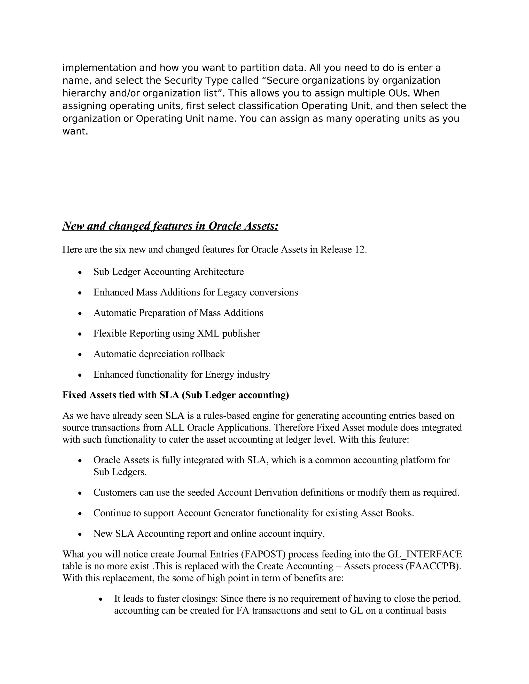 implementation and how you want to partition data. All you need to do is enter a
name, and select the Security Type called “Secure organizations by organization
hierarchy and/or organization list”. This allows you to assign multiple OUs. When
assigning operating units, first select classification Operating Unit, and then select the
organization or Operating Unit name. You can assign as many operating units as you
want.




New and changed features in Oracle Assets:
Here are the six new and changed features for Oracle Assets in Release 12.

   •   Sub Ledger Accounting Architecture
   •   Enhanced Mass Additions for Legacy conversions
   •   Automatic Preparation of Mass Additions
   •   Flexible Reporting using XML publisher
   •   Automatic depreciation rollback
   •   Enhanced functionality for Energy industry
Fixed Assets tied with SLA (Sub Ledger accounting)
As we have already seen SLA is a rules-based engine for generating accounting entries based on
source transactions from ALL Oracle Applications. Therefore Fixed Asset module does integrated
with such functionality to cater the asset accounting at ledger level. With this feature:
   •   Oracle Assets is fully integrated with SLA, which is a common accounting platform for
       Sub Ledgers.
   •   Customers can use the seeded Account Derivation definitions or modify them as required.
   •   Continue to support Account Generator functionality for existing Asset Books.
   •   New SLA Accounting report and online account inquiry.
What you will notice create Journal Entries (FAPOST) process feeding into the GL_INTERFACE
table is no more exist .This is replaced with the Create Accounting – Assets process (FAACCPB).
With this replacement, the some of high point in term of benefits are:
        •   It leads to faster closings: Since there is no requirement of having to close the period,
            accounting can be created for FA transactions and sent to GL on a continual basis
 