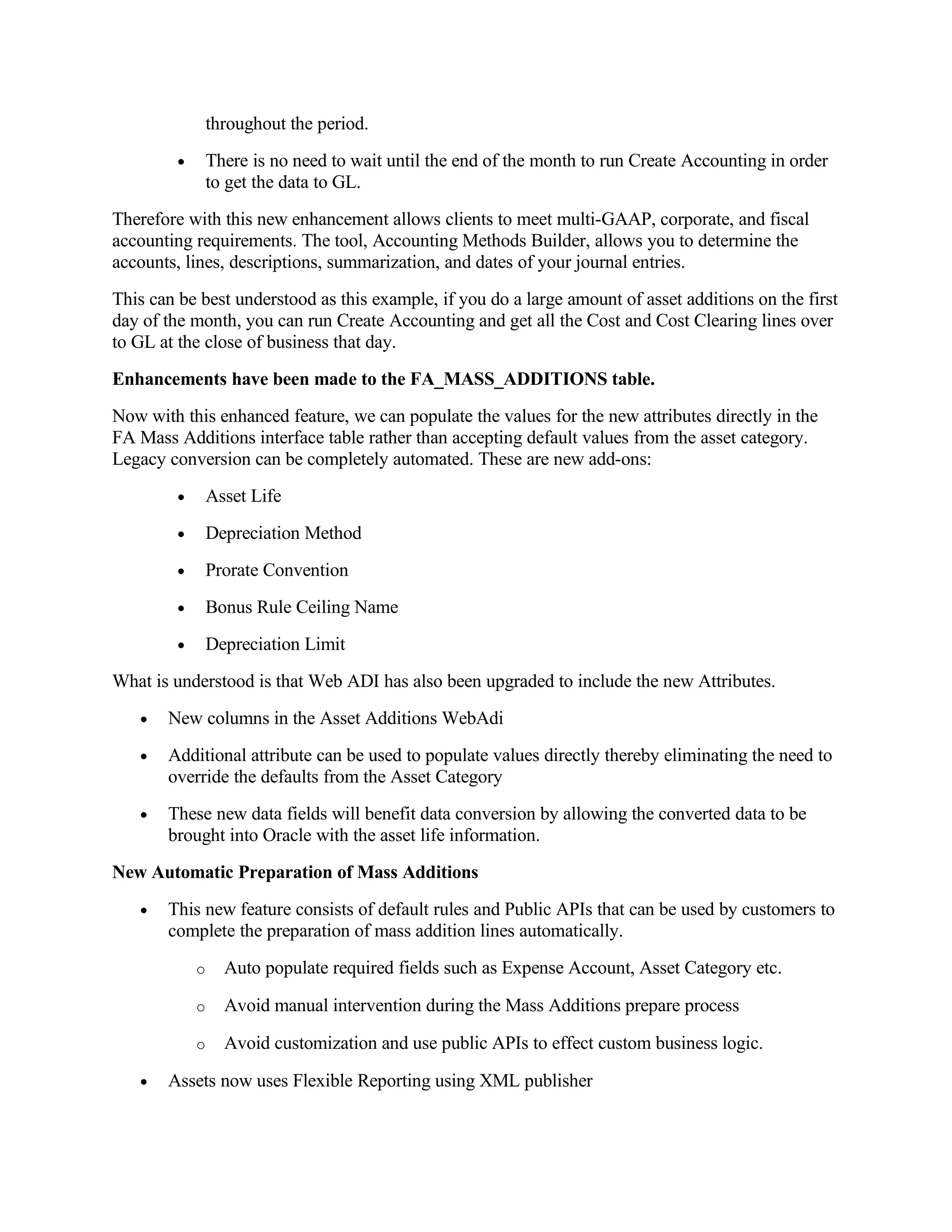 throughout the period.
         •    There is no need to wait until the end of the month to run Create Accounting in order
              to get the data to GL.
Therefore with this new enhancement allows clients to meet multi-GAAP, corporate, and fiscal
accounting requirements. The tool, Accounting Methods Builder, allows you to determine the
accounts, lines, descriptions, summarization, and dates of your journal entries.
This can be best understood as this example, if you do a large amount of asset additions on the first
day of the month, you can run Create Accounting and get all the Cost and Cost Clearing lines over
to GL at the close of business that day.
Enhancements have been made to the FA_MASS_ADDITIONS table.
Now with this enhanced feature, we can populate the values for the new attributes directly in the
FA Mass Additions interface table rather than accepting default values from the asset category.
Legacy conversion can be completely automated. These are new add-ons:
         •    Asset Life
         •    Depreciation Method
         •    Prorate Convention
         •    Bonus Rule Ceiling Name
         •    Depreciation Limit
What is understood is that Web ADI has also been upgraded to include the new Attributes.
   •   New columns in the Asset Additions WebAdi
   •   Additional attribute can be used to populate values directly thereby eliminating the need to
       override the defaults from the Asset Category
   •   These new data fields will benefit data conversion by allowing the converted data to be
       brought into Oracle with the asset life information.
New Automatic Preparation of Mass Additions
   •   This new feature consists of default rules and Public APIs that can be used by customers to
       complete the preparation of mass addition lines automatically.
             o   Auto populate required fields such as Expense Account, Asset Category etc.

             o   Avoid manual intervention during the Mass Additions prepare process

             o   Avoid customization and use public APIs to effect custom business logic.

   •   Assets now uses Flexible Reporting using XML publisher
 