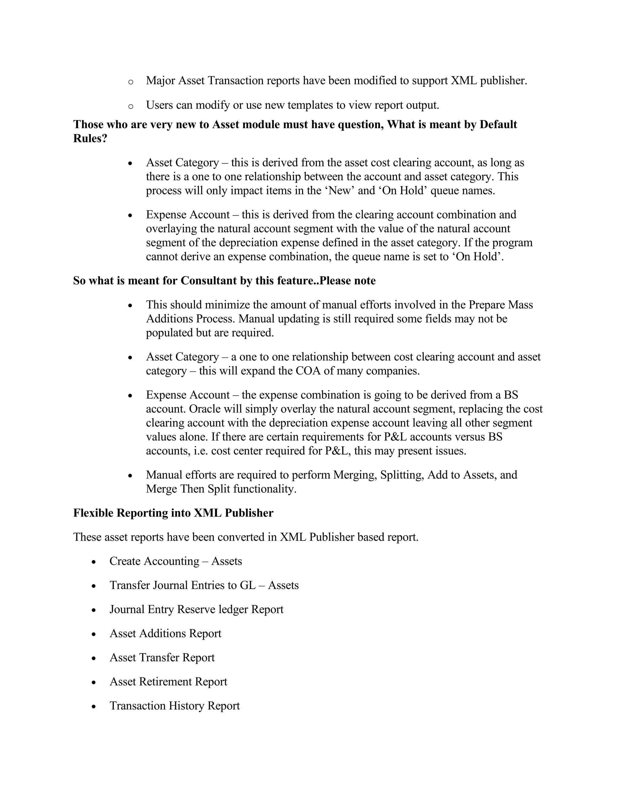 o   Major Asset Transaction reports have been modified to support XML publisher.

           o   Users can modify or use new templates to view report output.
Those who are very new to Asset module must have question, What is meant by Default
Rules?
           •   Asset Category – this is derived from the asset cost clearing account, as long as
               there is a one to one relationship between the account and asset category. This
               process will only impact items in the ‘New’ and ‘On Hold’ queue names.
           •   Expense Account – this is derived from the clearing account combination and
               overlaying the natural account segment with the value of the natural account
               segment of the depreciation expense defined in the asset category. If the program
               cannot derive an expense combination, the queue name is set to ‘On Hold’.
So what is meant for Consultant by this feature..Please note
           •   This should minimize the amount of manual efforts involved in the Prepare Mass
               Additions Process. Manual updating is still required some fields may not be
               populated but are required.
           •   Asset Category – a one to one relationship between cost clearing account and asset
               category – this will expand the COA of many companies.
           •   Expense Account – the expense combination is going to be derived from a BS
               account. Oracle will simply overlay the natural account segment, replacing the cost
               clearing account with the depreciation expense account leaving all other segment
               values alone. If there are certain requirements for P&L accounts versus BS
               accounts, i.e. cost center required for P&L, this may present issues.
           •   Manual efforts are required to perform Merging, Splitting, Add to Assets, and
               Merge Then Split functionality.
Flexible Reporting into XML Publisher
These asset reports have been converted in XML Publisher based report.
   •   Create Accounting – Assets
   •   Transfer Journal Entries to GL – Assets
   •   Journal Entry Reserve ledger Report
   •   Asset Additions Report
   •   Asset Transfer Report
   •   Asset Retirement Report
   •   Transaction History Report
 