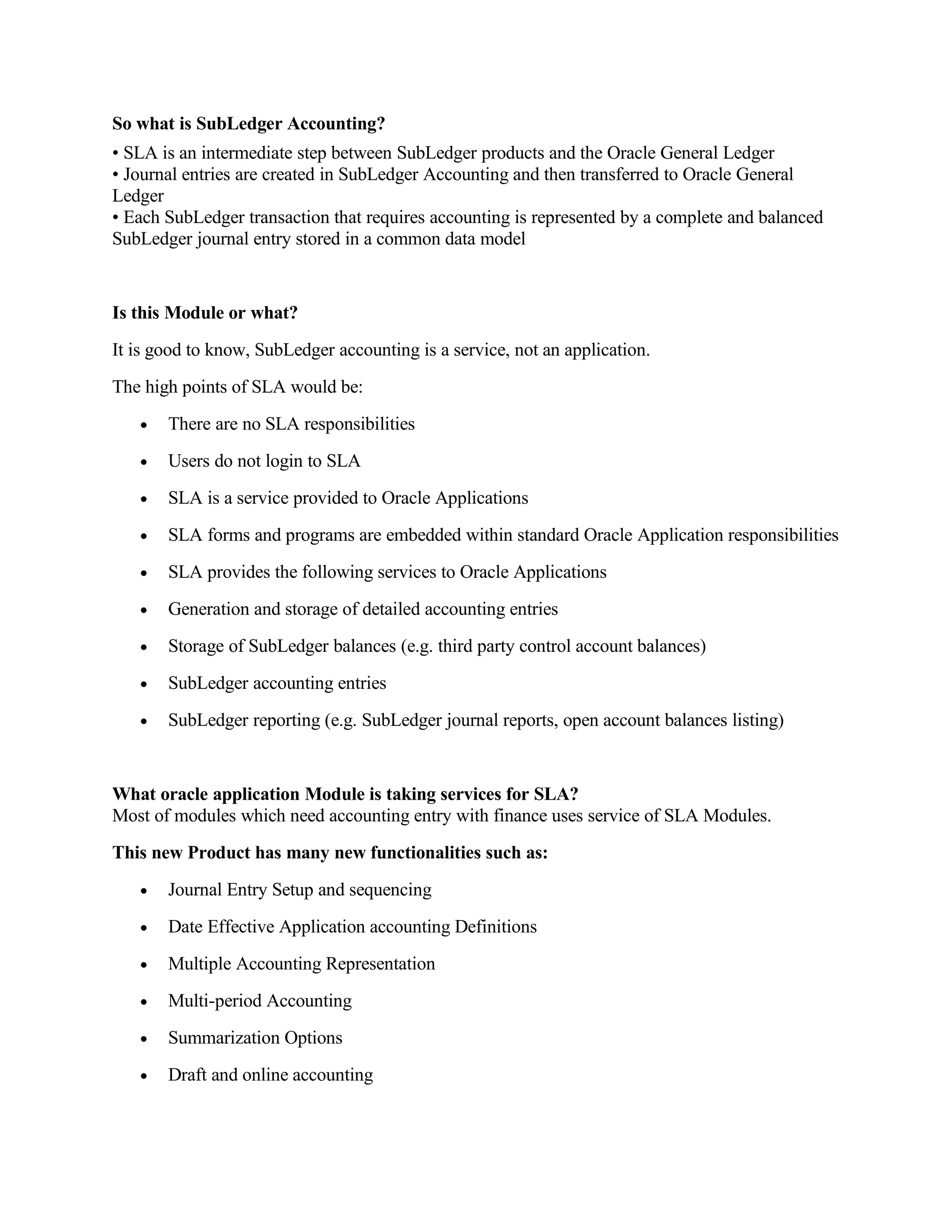 So what is SubLedger Accounting?
• SLA is an intermediate step between SubLedger products and the Oracle General Ledger
• Journal entries are created in SubLedger Accounting and then transferred to Oracle General
Ledger
• Each SubLedger transaction that requires accounting is represented by a complete and balanced
SubLedger journal entry stored in a common data model


Is this Module or what?
It is good to know, SubLedger accounting is a service, not an application.
The high points of SLA would be:
   •   There are no SLA responsibilities
   •   Users do not login to SLA
   •   SLA is a service provided to Oracle Applications
   •   SLA forms and programs are embedded within standard Oracle Application responsibilities
   •   SLA provides the following services to Oracle Applications
   •   Generation and storage of detailed accounting entries
   •   Storage of SubLedger balances (e.g. third party control account balances)
   •   SubLedger accounting entries
   •   SubLedger reporting (e.g. SubLedger journal reports, open account balances listing)


What oracle application Module is taking services for SLA?
Most of modules which need accounting entry with finance uses service of SLA Modules.
This new Product has many new functionalities such as:
   •   Journal Entry Setup and sequencing
   •   Date Effective Application accounting Definitions
   •   Multiple Accounting Representation
   •   Multi-period Accounting
   •   Summarization Options
   •   Draft and online accounting
 