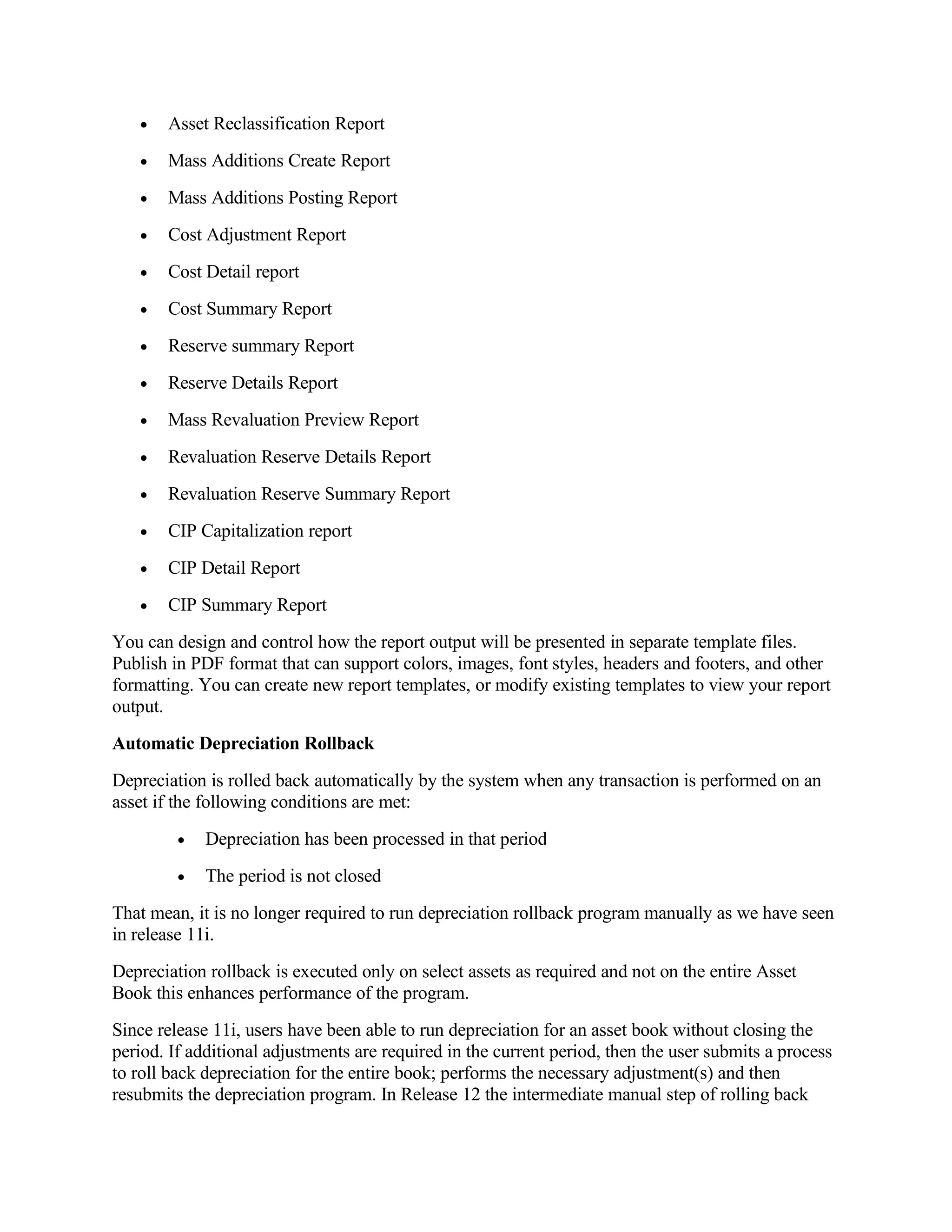 •   Asset Reclassification Report
   •   Mass Additions Create Report
   •   Mass Additions Posting Report
   •   Cost Adjustment Report
   •   Cost Detail report
   •   Cost Summary Report
   •   Reserve summary Report
   •   Reserve Details Report
   •   Mass Revaluation Preview Report
   •   Revaluation Reserve Details Report
   •   Revaluation Reserve Summary Report
   •   CIP Capitalization report
   •   CIP Detail Report
   •   CIP Summary Report
You can design and control how the report output will be presented in separate template files.
Publish in PDF format that can support colors, images, font styles, headers and footers, and other
formatting. You can create new report templates, or modify existing templates to view your report
output.
Automatic Depreciation Rollback
Depreciation is rolled back automatically by the system when any transaction is performed on an
asset if the following conditions are met:
         •   Depreciation has been processed in that period
         •   The period is not closed
That mean, it is no longer required to run depreciation rollback program manually as we have seen
in release 11i.
Depreciation rollback is executed only on select assets as required and not on the entire Asset
Book this enhances performance of the program.
Since release 11i, users have been able to run depreciation for an asset book without closing the
period. If additional adjustments are required in the current period, then the user submits a process
to roll back depreciation for the entire book; performs the necessary adjustment(s) and then
resubmits the depreciation program. In Release 12 the intermediate manual step of rolling back
 