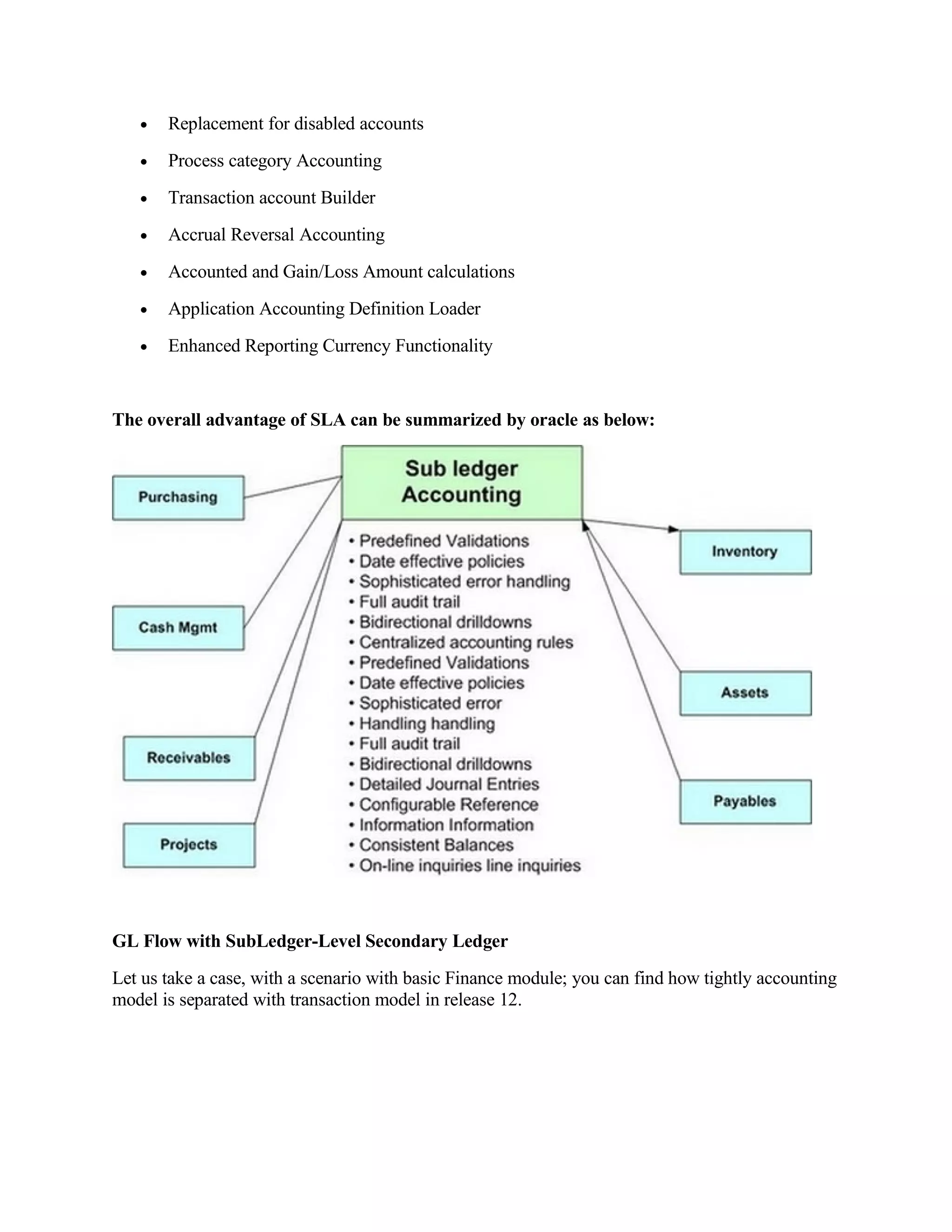 •   Replacement for disabled accounts
   •   Process category Accounting
   •   Transaction account Builder
   •   Accrual Reversal Accounting
   •   Accounted and Gain/Loss Amount calculations
   •   Application Accounting Definition Loader
   •   Enhanced Reporting Currency Functionality


The overall advantage of SLA can be summarized by oracle as below:




GL Flow with SubLedger-Level Secondary Ledger
Let us take a case, with a scenario with basic Finance module; you can find how tightly accounting
model is separated with transaction model in release 12.
 