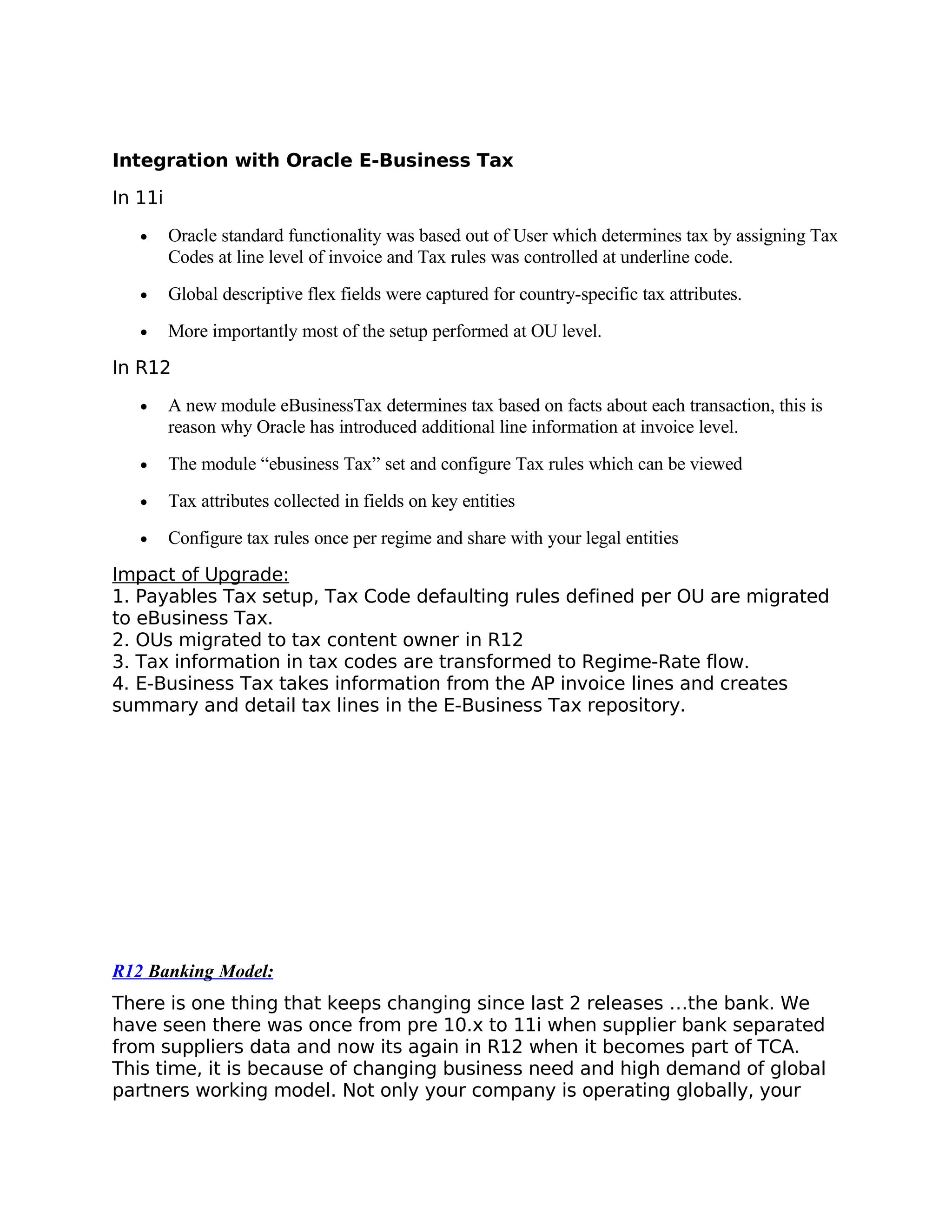 Integration with Oracle E-Business Tax

In 11i

   •     Oracle standard functionality was based out of User which determines tax by assigning Tax
         Codes at line level of invoice and Tax rules was controlled at underline code.
   •     Global descriptive flex fields were captured for country-specific tax attributes.
   •     More importantly most of the setup performed at OU level.
In R12

   •     A new module eBusinessTax determines tax based on facts about each transaction, this is
         reason why Oracle has introduced additional line information at invoice level.
   •     The module “ebusiness Tax” set and configure Tax rules which can be viewed
   •     Tax attributes collected in fields on key entities
   •     Configure tax rules once per regime and share with your legal entities
Impact of Upgrade:
1. Payables Tax setup, Tax Code defaulting rules defined per OU are migrated
to eBusiness Tax.
2. OUs migrated to tax content owner in R12
3. Tax information in tax codes are transformed to Regime-Rate flow.
4. E-Business Tax takes information from the AP invoice lines and creates
summary and detail tax lines in the E-Business Tax repository.




R12 Banking Model:
There is one thing that keeps changing since last 2 releases …the bank. We
have seen there was once from pre 10.x to 11i when supplier bank separated
from suppliers data and now its again in R12 when it becomes part of TCA.
This time, it is because of changing business need and high demand of global
partners working model. Not only your company is operating globally, your
 