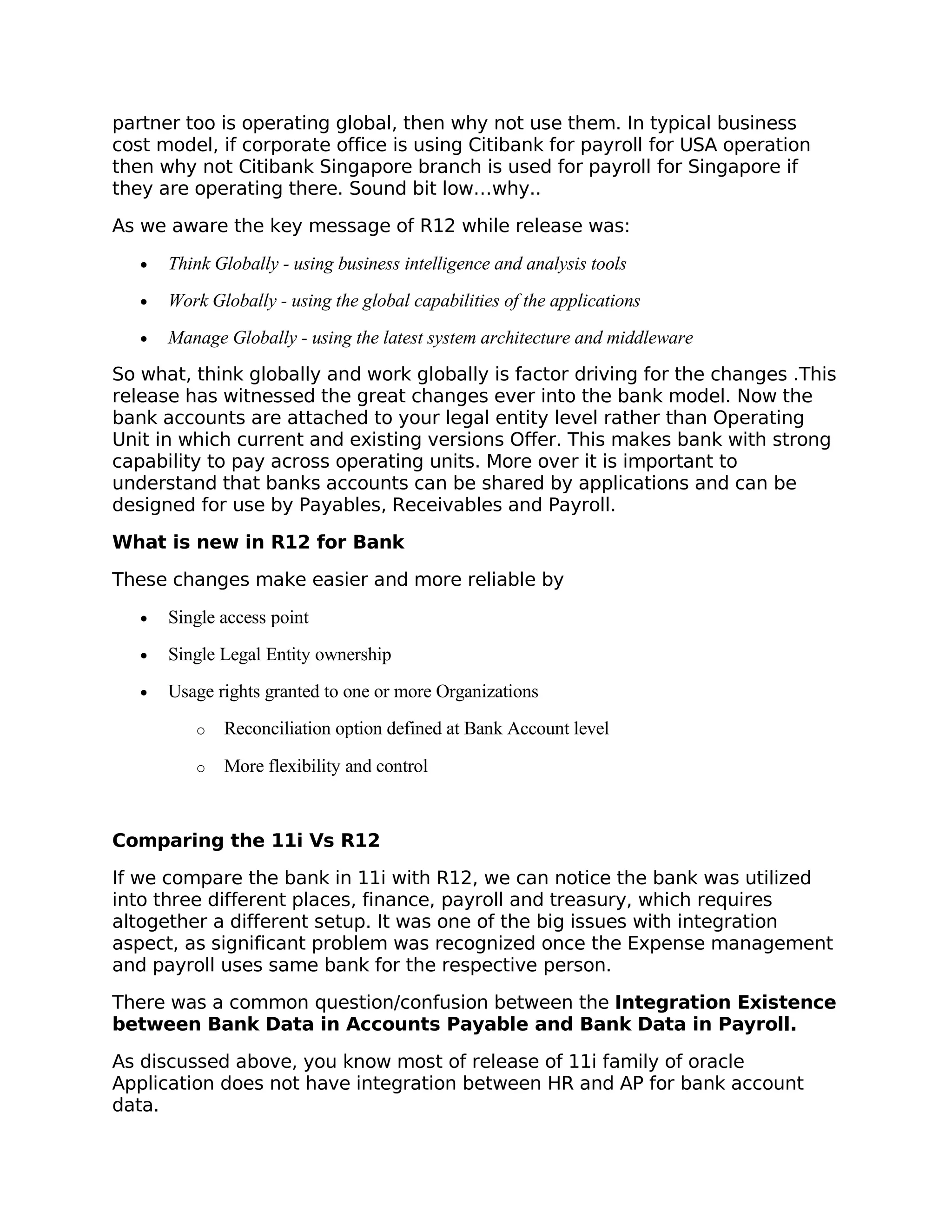 partner too is operating global, then why not use them. In typical business
cost model, if corporate office is using Citibank for payroll for USA operation
then why not Citibank Singapore branch is used for payroll for Singapore if
they are operating there. Sound bit low…why..

As we aware the key message of R12 while release was:

   •   Think Globally - using business intelligence and analysis tools
   •   Work Globally - using the global capabilities of the applications
   •   Manage Globally - using the latest system architecture and middleware
So what, think globally and work globally is factor driving for the changes .This
release has witnessed the great changes ever into the bank model. Now the
bank accounts are attached to your legal entity level rather than Operating
Unit in which current and existing versions Offer. This makes bank with strong
capability to pay across operating units. More over it is important to
understand that banks accounts can be shared by applications and can be
designed for use by Payables, Receivables and Payroll.

What is new in R12 for Bank

These changes make easier and more reliable by

   •   Single access point
   •   Single Legal Entity ownership
   •   Usage rights granted to one or more Organizations
          o   Reconciliation option defined at Bank Account level

          o   More flexibility and control



Comparing the 11i Vs R12

If we compare the bank in 11i with R12, we can notice the bank was utilized
into three different places, finance, payroll and treasury, which requires
altogether a different setup. It was one of the big issues with integration
aspect, as significant problem was recognized once the Expense management
and payroll uses same bank for the respective person.

There was a common question/confusion between the Integration Existence
between Bank Data in Accounts Payable and Bank Data in Payroll.

As discussed above, you know most of release of 11i family of oracle
Application does not have integration between HR and AP for bank account
data.
 