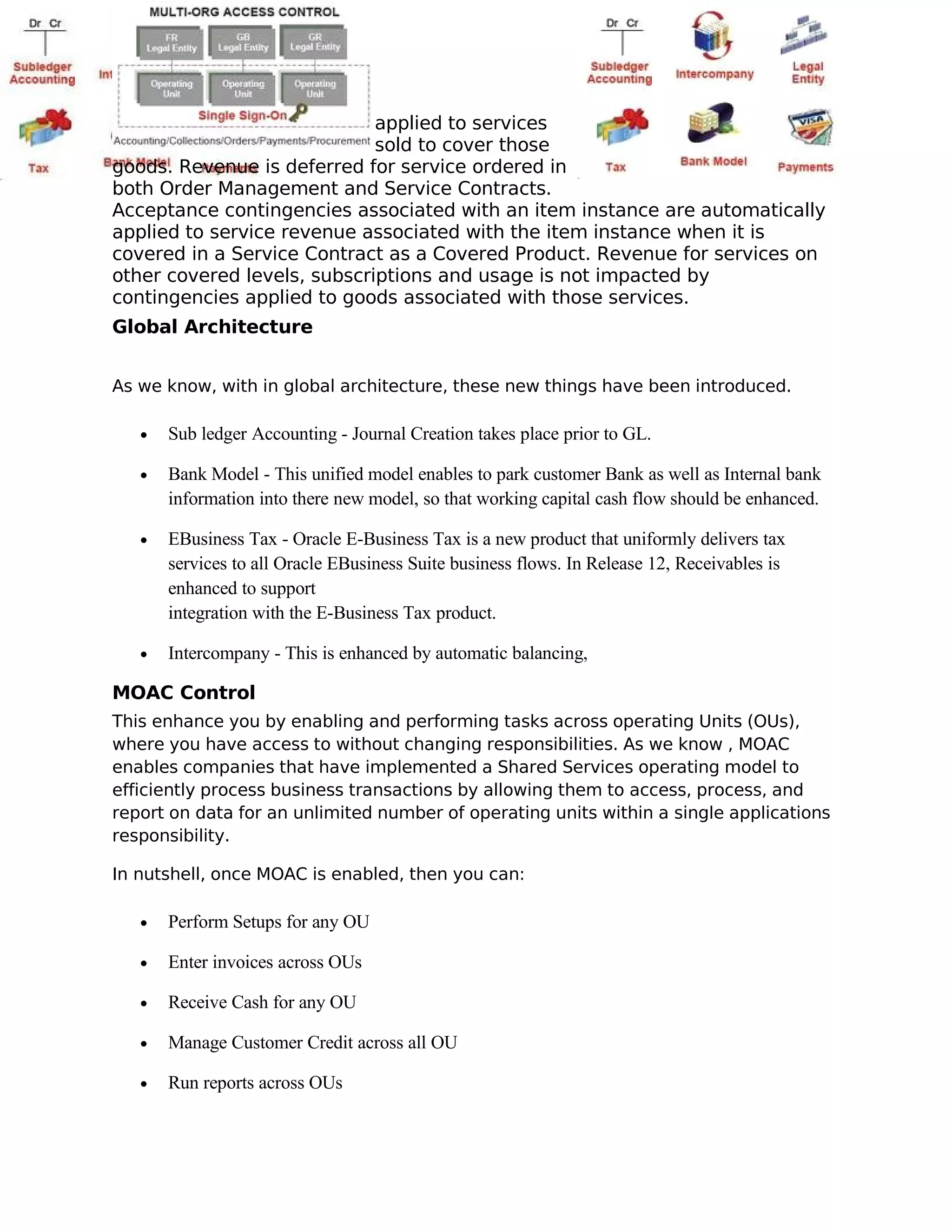 applied to services
                             sold to cover those
goods. Revenue is deferred for service ordered in
both Order Management and Service Contracts.
Acceptance contingencies associated with an item instance are automatically
applied to service revenue associated with the item instance when it is
covered in a Service Contract as a Covered Product. Revenue for services on
other covered levels, subscriptions and usage is not impacted by
contingencies applied to goods associated with those services.
Global Architecture


As we know, with in global architecture, these new things have been introduced.

   •   Sub ledger Accounting - Journal Creation takes place prior to GL.

   •   Bank Model - This unified model enables to park customer Bank as well as Internal bank
       information into there new model, so that working capital cash flow should be enhanced.

   •   EBusiness Tax - Oracle E-Business Tax is a new product that uniformly delivers tax
       services to all Oracle EBusiness Suite business flows. In Release 12, Receivables is
       enhanced to support
       integration with the E-Business Tax product.

   •   Intercompany - This is enhanced by automatic balancing,

MOAC Control
This enhance you by enabling and performing tasks across operating Units (OUs),
where you have access to without changing responsibilities. As we know , MOAC
enables companies that have implemented a Shared Services operating model to
efficiently process business transactions by allowing them to access, process, and
report on data for an unlimited number of operating units within a single applications
responsibility.

In nutshell, once MOAC is enabled, then you can:

   •   Perform Setups for any OU

   •   Enter invoices across OUs

   •   Receive Cash for any OU

   •   Manage Customer Credit across all OU

   •   Run reports across OUs
 