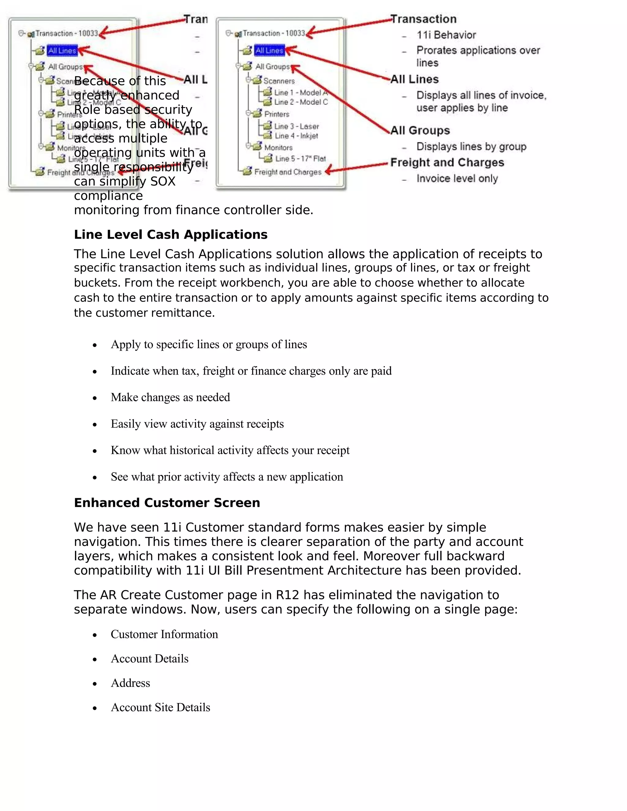 Because of this
greatly enhanced
Role based security
options, the ability to
access multiple
operating units with a
single responsibility
can simplify SOX
compliance
monitoring from finance controller side.

Line Level Cash Applications
The Line Level Cash Applications solution allows the application of receipts to
specific transaction items such as individual lines, groups of lines, or tax or freight
buckets. From the receipt workbench, you are able to choose whether to allocate
cash to the entire transaction or to apply amounts against specific items according to
the customer remittance.

   •   Apply to specific lines or groups of lines

   •   Indicate when tax, freight or finance charges only are paid

   •   Make changes as needed

   •   Easily view activity against receipts

   •   Know what historical activity affects your receipt

   •   See what prior activity affects a new application

Enhanced Customer Screen

We have seen 11i Customer standard forms makes easier by simple
navigation. This times there is clearer separation of the party and account
layers, which makes a consistent look and feel. Moreover full backward
compatibility with 11i UI Bill Presentment Architecture has been provided.

The AR Create Customer page in R12 has eliminated the navigation to
separate windows. Now, users can specify the following on a single page:

   •   Customer Information
   •   Account Details
   •   Address
   •   Account Site Details
 