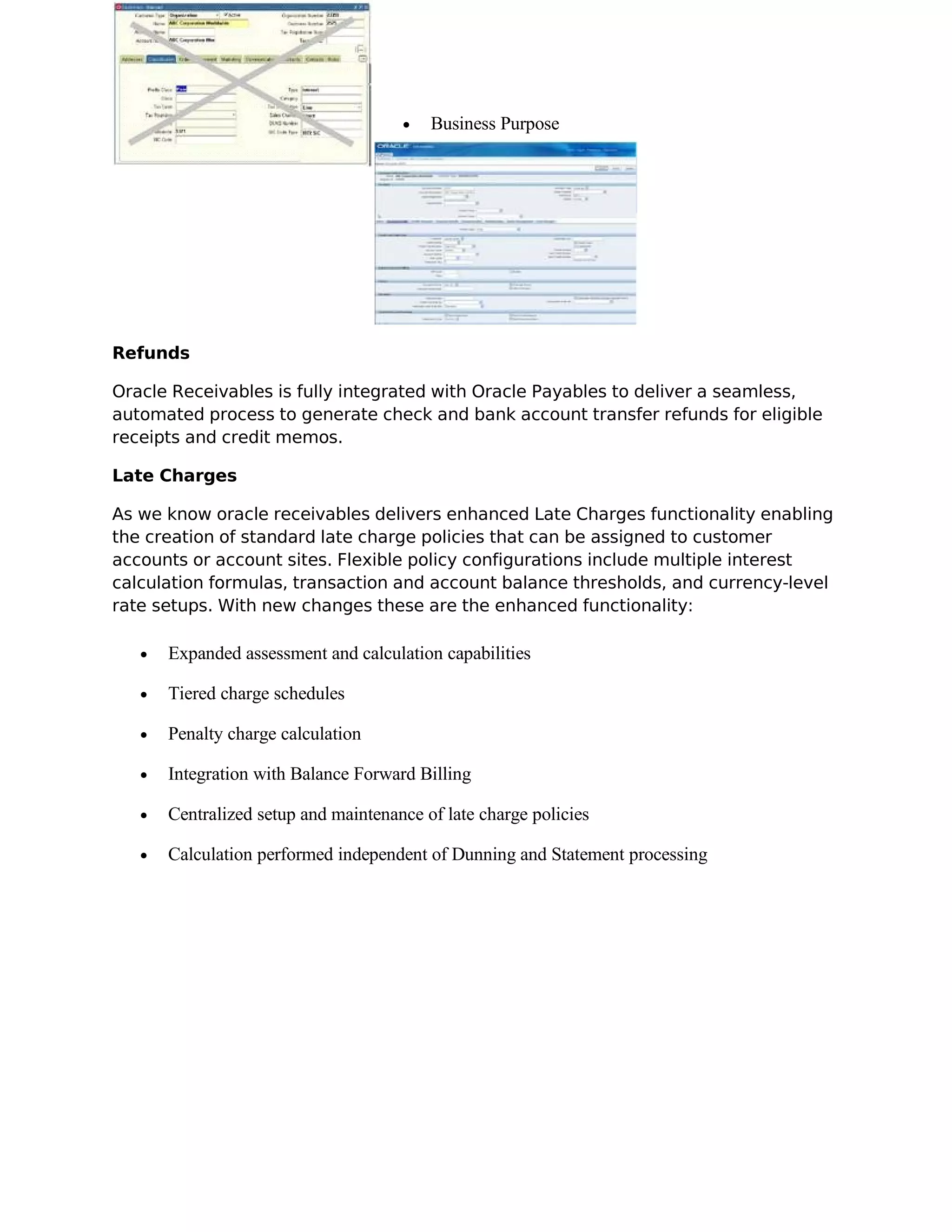 •   Business Purpose




Refunds

Oracle Receivables is fully integrated with Oracle Payables to deliver a seamless,
automated process to generate check and bank account transfer refunds for eligible
receipts and credit memos.

Late Charges

As we know oracle receivables delivers enhanced Late Charges functionality enabling
the creation of standard late charge policies that can be assigned to customer
accounts or account sites. Flexible policy configurations include multiple interest
calculation formulas, transaction and account balance thresholds, and currency-level
rate setups. With new changes these are the enhanced functionality:

   •   Expanded assessment and calculation capabilities

   •   Tiered charge schedules

   •   Penalty charge calculation

   •   Integration with Balance Forward Billing

   •   Centralized setup and maintenance of late charge policies

   •   Calculation performed independent of Dunning and Statement processing
 
