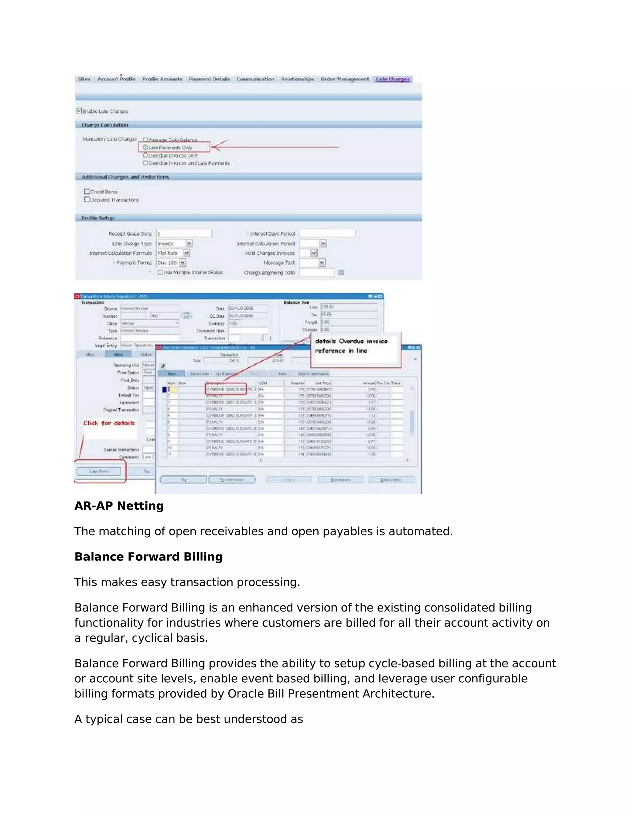 AR-AP Netting

The matching of open receivables and open payables is automated.

Balance Forward Billing

This makes easy transaction processing.

Balance Forward Billing is an enhanced version of the existing consolidated billing
functionality for industries where customers are billed for all their account activity on
a regular, cyclical basis.

Balance Forward Billing provides the ability to setup cycle-based billing at the account
or account site levels, enable event based billing, and leverage user configurable
billing formats provided by Oracle Bill Presentment Architecture.

A typical case can be best understood as
 