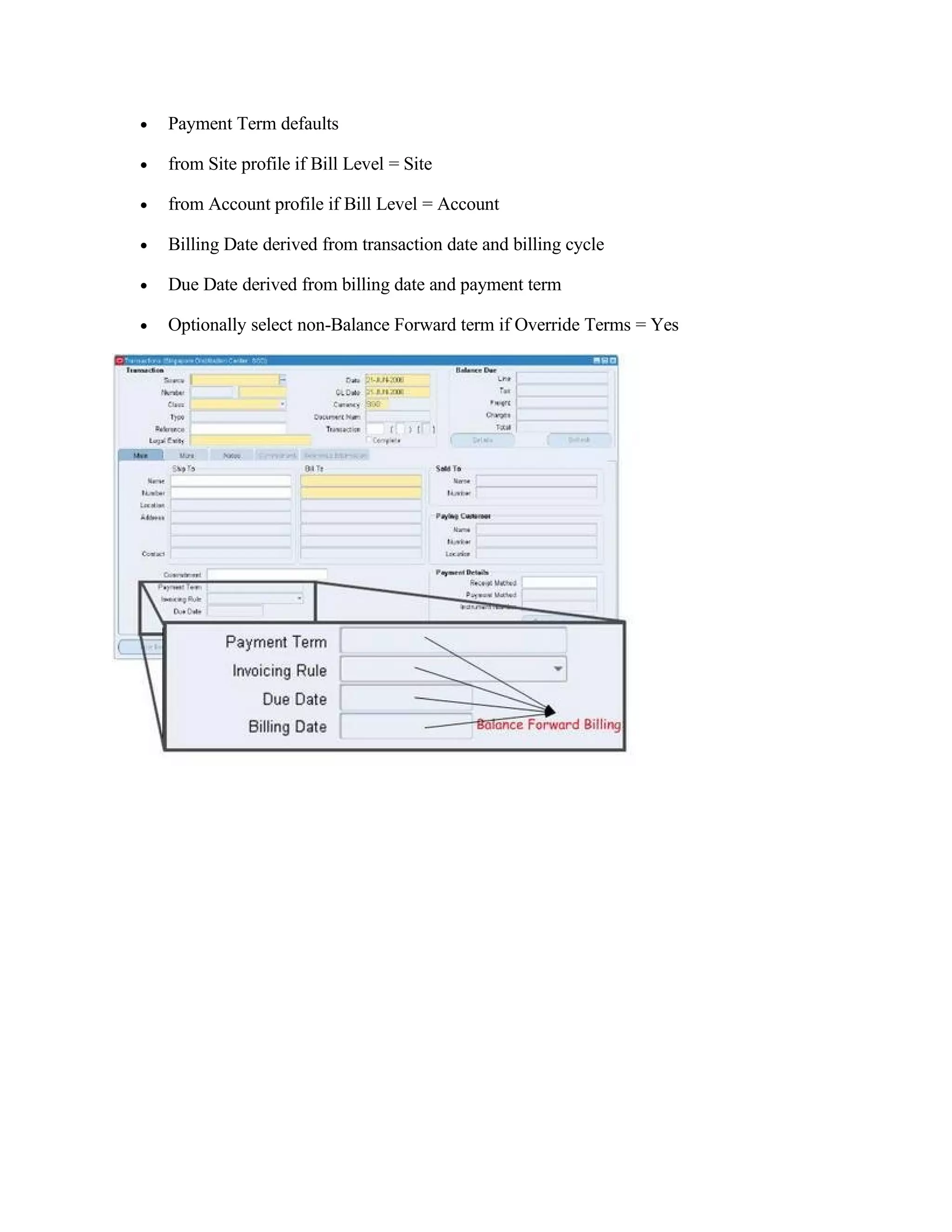 •   Payment Term defaults

•   from Site profile if Bill Level = Site

•   from Account profile if Bill Level = Account

•   Billing Date derived from transaction date and billing cycle

•   Due Date derived from billing date and payment term

•   Optionally select non-Balance Forward term if Override Terms = Yes
 