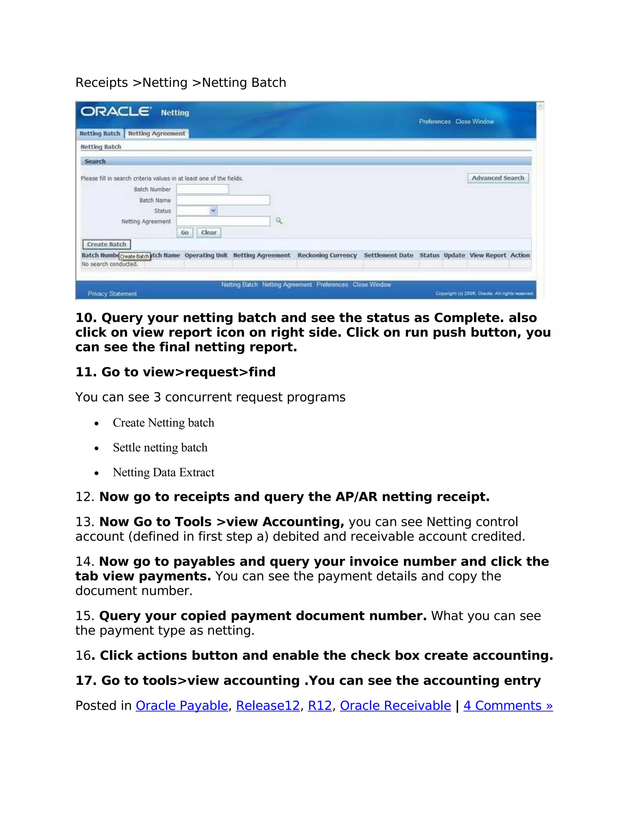 Receipts >Netting >Netting Batch




10. Query your netting batch and see the status as Complete. also
click on view report icon on right side. Click on run push button, you
can see the final netting report.

11. Go to view>request>find

You can see 3 concurrent request programs

   •   Create Netting batch
   •   Settle netting batch
   •   Netting Data Extract
12. Now go to receipts and query the AP/AR netting receipt.

13. Now Go to Tools >view Accounting, you can see Netting control
account (defined in first step a) debited and receivable account credited.

14. Now go to payables and query your invoice number and click the
tab view payments. You can see the payment details and copy the
document number.

15. Query your copied payment document number. What you can see
the payment type as netting.

16. Click actions button and enable the check box create accounting.

17. Go to tools>view accounting .You can see the accounting entry

Posted in Oracle Payable, Release12, R12, Oracle Receivable | 4 Comments »
 