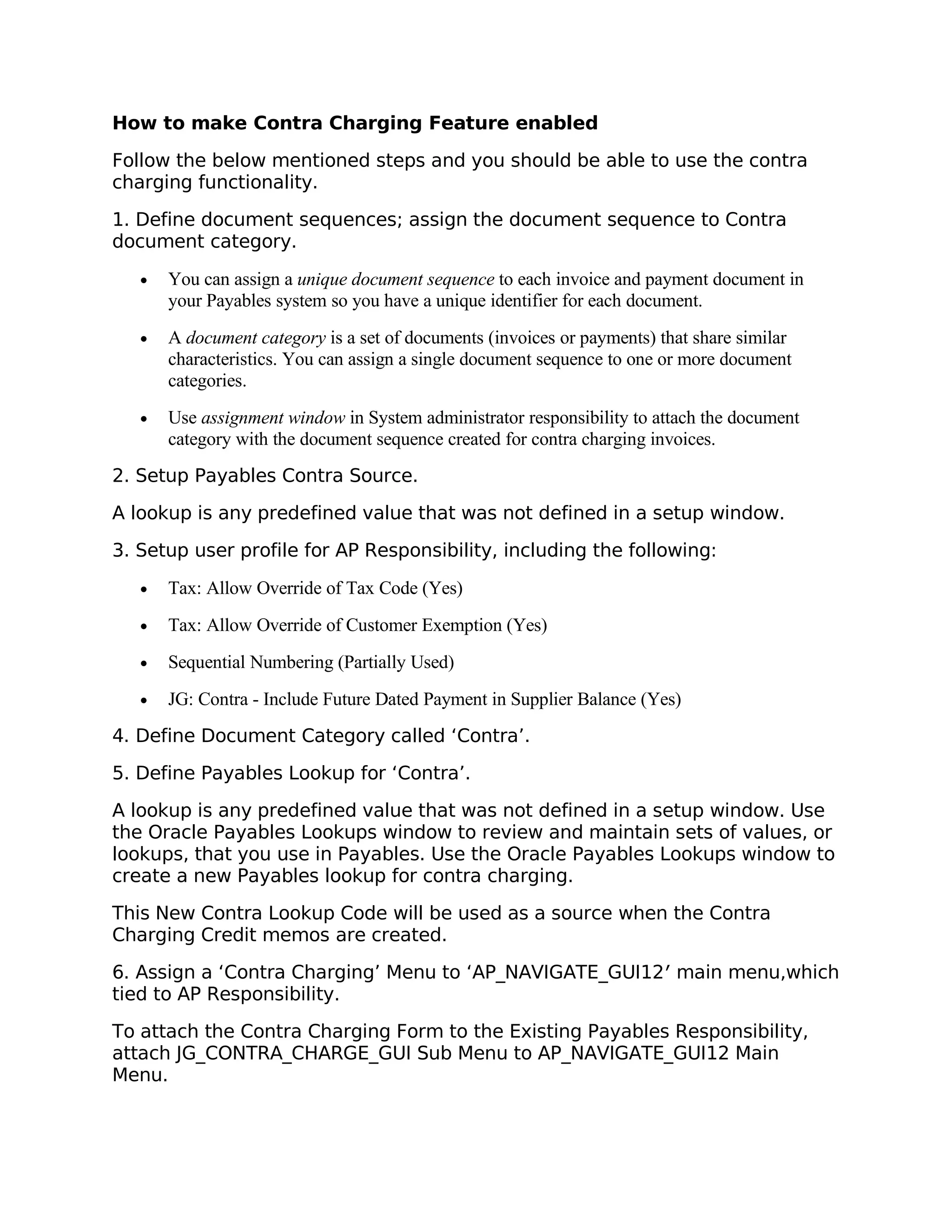 How to make Contra Charging Feature enabled

Follow the below mentioned steps and you should be able to use the contra
charging functionality.

1. Define document sequences; assign the document sequence to Contra
document category.

   •   You can assign a unique document sequence to each invoice and payment document in
       your Payables system so you have a unique identifier for each document.
   •   A document category is a set of documents (invoices or payments) that share similar
       characteristics. You can assign a single document sequence to one or more document
       categories.
   •   Use assignment window in System administrator responsibility to attach the document
       category with the document sequence created for contra charging invoices.
2. Setup Payables Contra Source.

A lookup is any predefined value that was not defined in a setup window.

3. Setup user profile for AP Responsibility, including the following:

   •   Tax: Allow Override of Tax Code (Yes)
   •   Tax: Allow Override of Customer Exemption (Yes)
   •   Sequential Numbering (Partially Used)
   •   JG: Contra - Include Future Dated Payment in Supplier Balance (Yes)
4. Define Document Category called ‘Contra’.

5. Define Payables Lookup for ‘Contra’.

A lookup is any predefined value that was not defined in a setup window. Use
the Oracle Payables Lookups window to review and maintain sets of values, or
lookups, that you use in Payables. Use the Oracle Payables Lookups window to
create a new Payables lookup for contra charging.

This New Contra Lookup Code will be used as a source when the Contra
Charging Credit memos are created.

6. Assign a ‘Contra Charging’ Menu to ‘AP_NAVIGATE_GUI12′ main menu,which
tied to AP Responsibility.

To attach the Contra Charging Form to the Existing Payables Responsibility,
attach JG_CONTRA_CHARGE_GUI Sub Menu to AP_NAVIGATE_GUI12 Main
Menu.
 