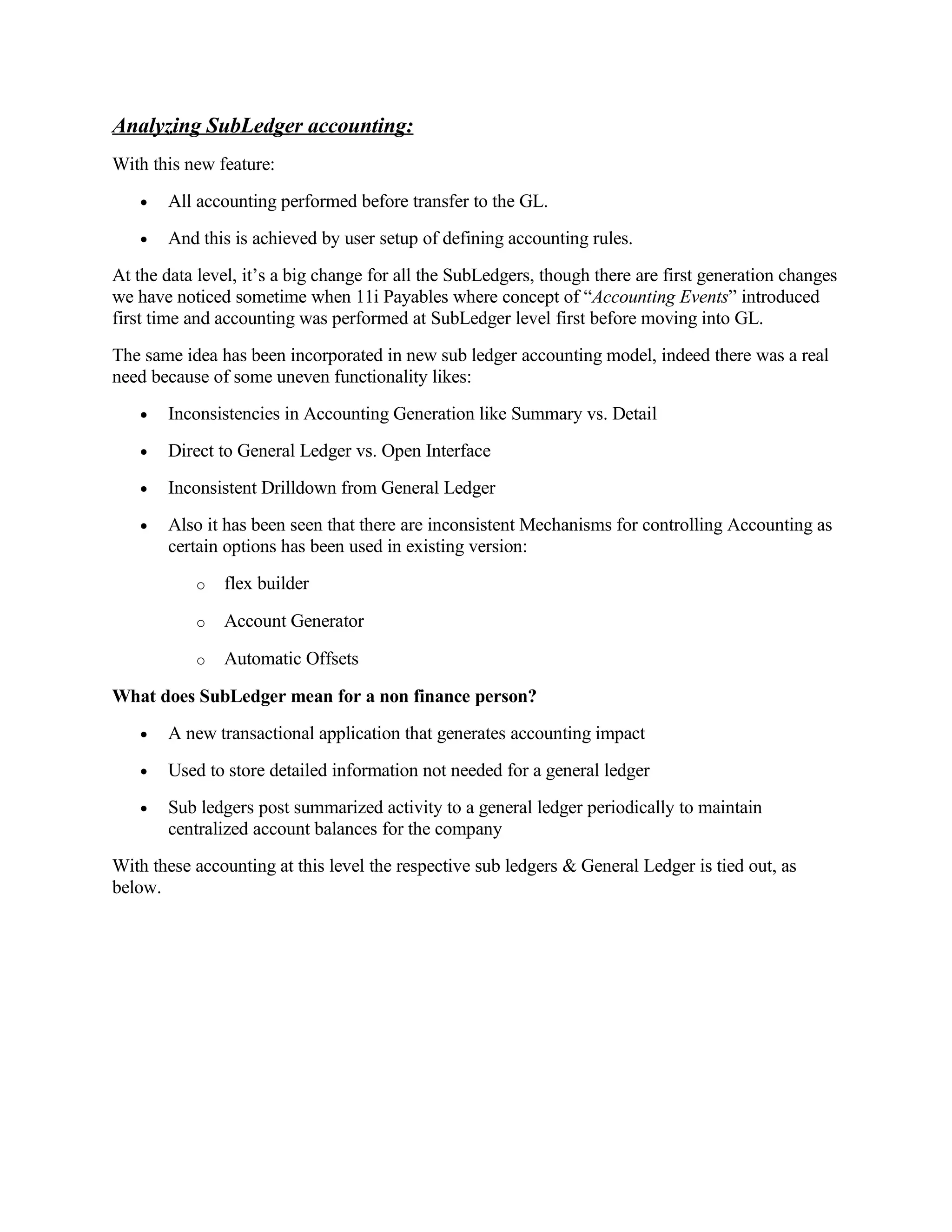 Analyzing SubLedger accounting:
With this new feature:
   •   All accounting performed before transfer to the GL.
   •   And this is achieved by user setup of defining accounting rules.
At the data level, it’s a big change for all the SubLedgers, though there are first generation changes
we have noticed sometime when 11i Payables where concept of “Accounting Events” introduced
first time and accounting was performed at SubLedger level first before moving into GL.
The same idea has been incorporated in new sub ledger accounting model, indeed there was a real
need because of some uneven functionality likes:
   •   Inconsistencies in Accounting Generation like Summary vs. Detail
   •   Direct to General Ledger vs. Open Interface
   •   Inconsistent Drilldown from General Ledger
   •   Also it has been seen that there are inconsistent Mechanisms for controlling Accounting as
       certain options has been used in existing version:
           o   flex builder

           o   Account Generator

           o   Automatic Offsets

What does SubLedger mean for a non finance person?
   •   A new transactional application that generates accounting impact
   •   Used to store detailed information not needed for a general ledger
   •   Sub ledgers post summarized activity to a general ledger periodically to maintain
       centralized account balances for the company
With these accounting at this level the respective sub ledgers & General Ledger is tied out, as
below.
 
