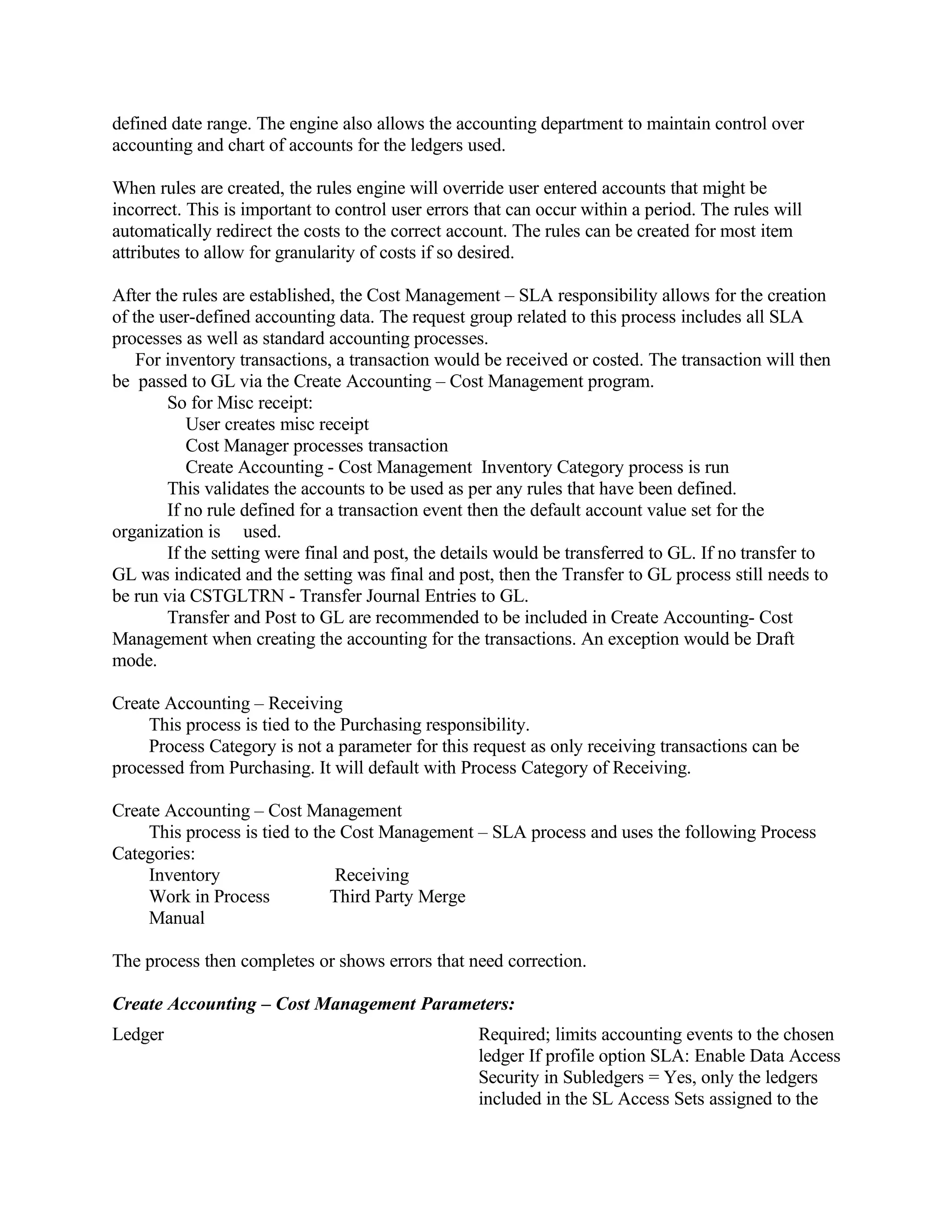 defined date range. The engine also allows the accounting department to maintain control over
accounting and chart of accounts for the ledgers used.

When rules are created, the rules engine will override user entered accounts that might be
incorrect. This is important to control user errors that can occur within a period. The rules will
automatically redirect the costs to the correct account. The rules can be created for most item
attributes to allow for granularity of costs if so desired.

After the rules are established, the Cost Management – SLA responsibility allows for the creation
of the user-defined accounting data. The request group related to this process includes all SLA
processes as well as standard accounting processes.
    For inventory transactions, a transaction would be received or costed. The transaction will then
be passed to GL via the Create Accounting – Cost Management program.
        So for Misc receipt:
           User creates misc receipt
           Cost Manager processes transaction
           Create Accounting - Cost Management Inventory Category process is run
        This validates the accounts to be used as per any rules that have been defined.
        If no rule defined for a transaction event then the default account value set for the
organization is used.
        If the setting were final and post, the details would be transferred to GL. If no transfer to
GL was indicated and the setting was final and post, then the Transfer to GL process still needs to
be run via CSTGLTRN - Transfer Journal Entries to GL.
        Transfer and Post to GL are recommended to be included in Create Accounting- Cost
Management when creating the accounting for the transactions. An exception would be Draft
mode.

Create Accounting – Receiving
     This process is tied to the Purchasing responsibility.
     Process Category is not a parameter for this request as only receiving transactions can be
processed from Purchasing. It will default with Process Category of Receiving.

Create Accounting – Cost Management
    This process is tied to the Cost Management – SLA process and uses the following Process
Categories:
    Inventory                  Receiving
    Work in Process           Third Party Merge
    Manual

The process then completes or shows errors that need correction.

Create Accounting – Cost Management Parameters:
Ledger                                              Required; limits accounting events to the chosen
                                                    ledger If profile option SLA: Enable Data Access
                                                    Security in Subledgers = Yes, only the ledgers
                                                    included in the SL Access Sets assigned to the
 