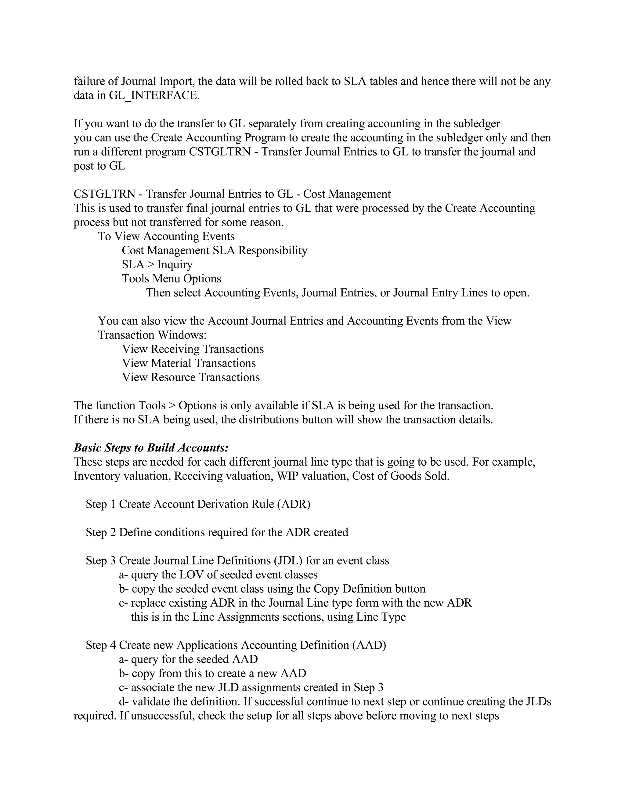 failure of Journal Import, the data will be rolled back to SLA tables and hence there will not be any
data in GL_INTERFACE.

If you want to do the transfer to GL separately from creating accounting in the subledger
you can use the Create Accounting Program to create the accounting in the subledger only and then
run a different program CSTGLTRN - Transfer Journal Entries to GL to transfer the journal and
post to GL

CSTGLTRN - Transfer Journal Entries to GL - Cost Management
This is used to transfer final journal entries to GL that were processed by the Create Accounting
process but not transferred for some reason.
     To View Accounting Events
          Cost Management SLA Responsibility
          SLA > Inquiry
          Tools Menu Options
                Then select Accounting Events, Journal Entries, or Journal Entry Lines to open.

     You can also view the Account Journal Entries and Accounting Events from the View
     Transaction Windows:
         View Receiving Transactions
         View Material Transactions
         View Resource Transactions

The function Tools > Options is only available if SLA is being used for the transaction.
If there is no SLA being used, the distributions button will show the transaction details.

Basic Steps to Build Accounts:
These steps are needed for each different journal line type that is going to be used. For example,
Inventory valuation, Receiving valuation, WIP valuation, Cost of Goods Sold.

  Step 1 Create Account Derivation Rule (ADR)

  Step 2 Define conditions required for the ADR created

  Step 3 Create Journal Line Definitions (JDL) for an event class
         a- query the LOV of seeded event classes
         b- copy the seeded event class using the Copy Definition button
         c- replace existing ADR in the Journal Line type form with the new ADR
            this is in the Line Assignments sections, using Line Type

  Step 4 Create new Applications Accounting Definition (AAD)
          a- query for the seeded AAD
          b- copy from this to create a new AAD
          c- associate the new JLD assignments created in Step 3
          d- validate the definition. If successful continue to next step or continue creating the JLDs
required. If unsuccessful, check the setup for all steps above before moving to next steps
 