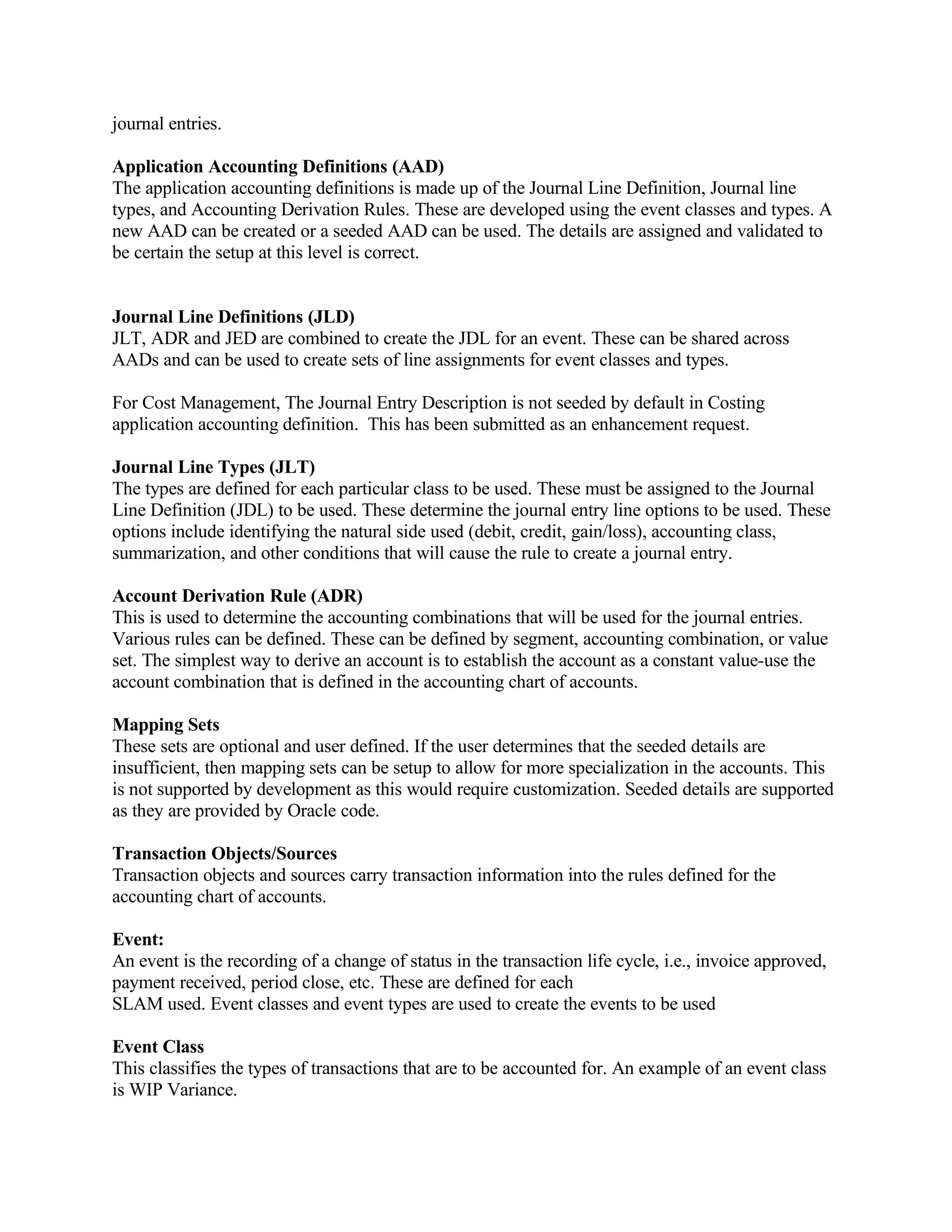 journal entries.

Application Accounting Definitions (AAD)
The application accounting definitions is made up of the Journal Line Definition, Journal line
types, and Accounting Derivation Rules. These are developed using the event classes and types. A
new AAD can be created or a seeded AAD can be used. The details are assigned and validated to
be certain the setup at this level is correct.


Journal Line Definitions (JLD)
JLT, ADR and JED are combined to create the JDL for an event. These can be shared across
AADs and can be used to create sets of line assignments for event classes and types.

For Cost Management, The Journal Entry Description is not seeded by default in Costing
application accounting definition. This has been submitted as an enhancement request.

Journal Line Types (JLT)
The types are defined for each particular class to be used. These must be assigned to the Journal
Line Definition (JDL) to be used. These determine the journal entry line options to be used. These
options include identifying the natural side used (debit, credit, gain/loss), accounting class,
summarization, and other conditions that will cause the rule to create a journal entry.

Account Derivation Rule (ADR)
This is used to determine the accounting combinations that will be used for the journal entries.
Various rules can be defined. These can be defined by segment, accounting combination, or value
set. The simplest way to derive an account is to establish the account as a constant value-use the
account combination that is defined in the accounting chart of accounts.

Mapping Sets
These sets are optional and user defined. If the user determines that the seeded details are
insufficient, then mapping sets can be setup to allow for more specialization in the accounts. This
is not supported by development as this would require customization. Seeded details are supported
as they are provided by Oracle code.

Transaction Objects/Sources
Transaction objects and sources carry transaction information into the rules defined for the
accounting chart of accounts.

Event:
An event is the recording of a change of status in the transaction life cycle, i.e., invoice approved,
payment received, period close, etc. These are defined for each
SLAM used. Event classes and event types are used to create the events to be used

Event Class
This classifies the types of transactions that are to be accounted for. An example of an event class
is WIP Variance.
 