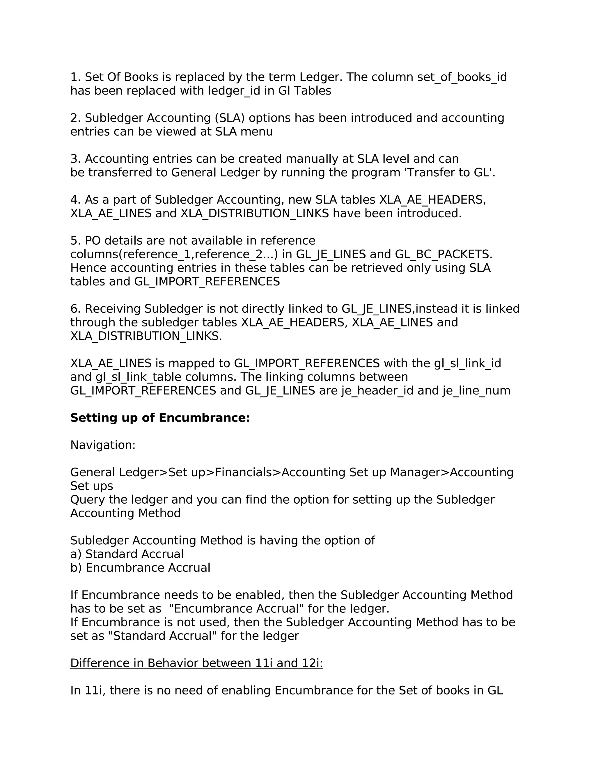 1. Set Of Books is replaced by the term Ledger. The column set_of_books_id
has been replaced with ledger_id in Gl Tables

2. Subledger Accounting (SLA) options has been introduced and accounting
entries can be viewed at SLA menu

3. Accounting entries can be created manually at SLA level and can
be transferred to General Ledger by running the program 'Transfer to GL'.

4. As a part of Subledger Accounting, new SLA tables XLA_AE_HEADERS,
XLA_AE_LINES and XLA_DISTRIBUTION_LINKS have been introduced.

5. PO details are not available in reference
columns(reference_1,reference_2...) in GL_JE_LINES and GL_BC_PACKETS.
Hence accounting entries in these tables can be retrieved only using SLA
tables and GL_IMPORT_REFERENCES

6. Receiving Subledger is not directly linked to GL_JE_LINES,instead it is linked
through the subledger tables XLA_AE_HEADERS, XLA_AE_LINES and
XLA_DISTRIBUTION_LINKS.

XLA_AE_LINES is mapped to GL_IMPORT_REFERENCES with the gl_sl_link_id
and gl_sl_link_table columns. The linking columns between
GL_IMPORT_REFERENCES and GL_JE_LINES are je_header_id and je_line_num

Setting up of Encumbrance:

Navigation:

General Ledger>Set up>Financials>Accounting Set up Manager>Accounting
Set ups
Query the ledger and you can find the option for setting up the Subledger
Accounting Method

Subledger Accounting Method is having the option of
a) Standard Accrual
b) Encumbrance Accrual

If Encumbrance needs to be enabled, then the Subledger Accounting Method
has to be set as "Encumbrance Accrual" for the ledger.
If Encumbrance is not used, then the Subledger Accounting Method has to be
set as "Standard Accrual" for the ledger

Difference in Behavior between 11i and 12i:

In 11i, there is no need of enabling Encumbrance for the Set of books in GL
 