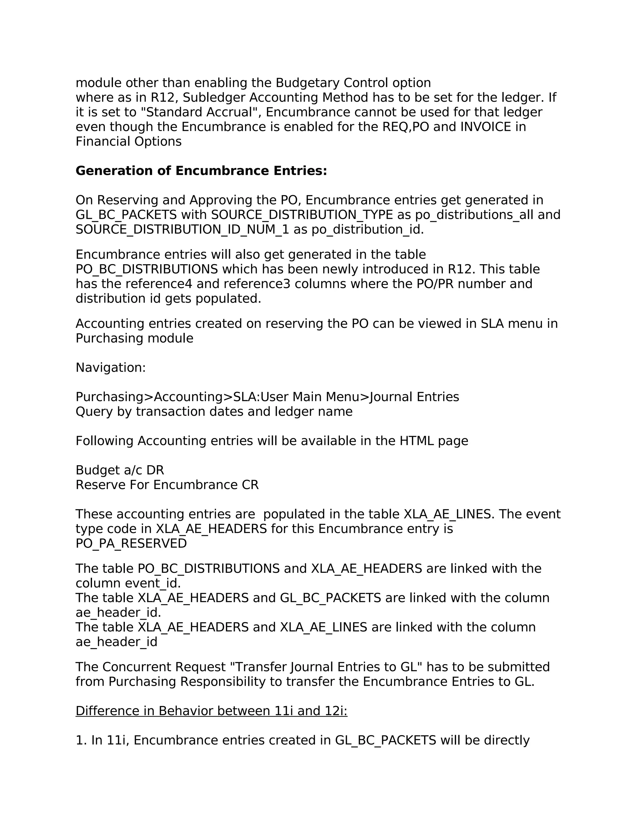 module other than enabling the Budgetary Control option
where as in R12, Subledger Accounting Method has to be set for the ledger. If
it is set to "Standard Accrual", Encumbrance cannot be used for that ledger
even though the Encumbrance is enabled for the REQ,PO and INVOICE in
Financial Options

Generation of Encumbrance Entries:

On Reserving and Approving the PO, Encumbrance entries get generated in
GL_BC_PACKETS with SOURCE_DISTRIBUTION_TYPE as po_distributions_all and
SOURCE_DISTRIBUTION_ID_NUM_1 as po_distribution_id.

Encumbrance entries will also get generated in the table
PO_BC_DISTRIBUTIONS which has been newly introduced in R12. This table
has the reference4 and reference3 columns where the PO/PR number and
distribution id gets populated.

Accounting entries created on reserving the PO can be viewed in SLA menu in
Purchasing module

Navigation:

Purchasing>Accounting>SLA:User Main Menu>Journal Entries
Query by transaction dates and ledger name

Following Accounting entries will be available in the HTML page

Budget a/c DR
Reserve For Encumbrance CR

These accounting entries are populated in the table XLA_AE_LINES. The event
type code in XLA_AE_HEADERS for this Encumbrance entry is
PO_PA_RESERVED

The table PO_BC_DISTRIBUTIONS and XLA_AE_HEADERS are linked with the
column event_id.
The table XLA_AE_HEADERS and GL_BC_PACKETS are linked with the column
ae_header_id.
The table XLA_AE_HEADERS and XLA_AE_LINES are linked with the column
ae_header_id

The Concurrent Request "Transfer Journal Entries to GL" has to be submitted
from Purchasing Responsibility to transfer the Encumbrance Entries to GL.

Difference in Behavior between 11i and 12i:

1. In 11i, Encumbrance entries created in GL_BC_PACKETS will be directly
 