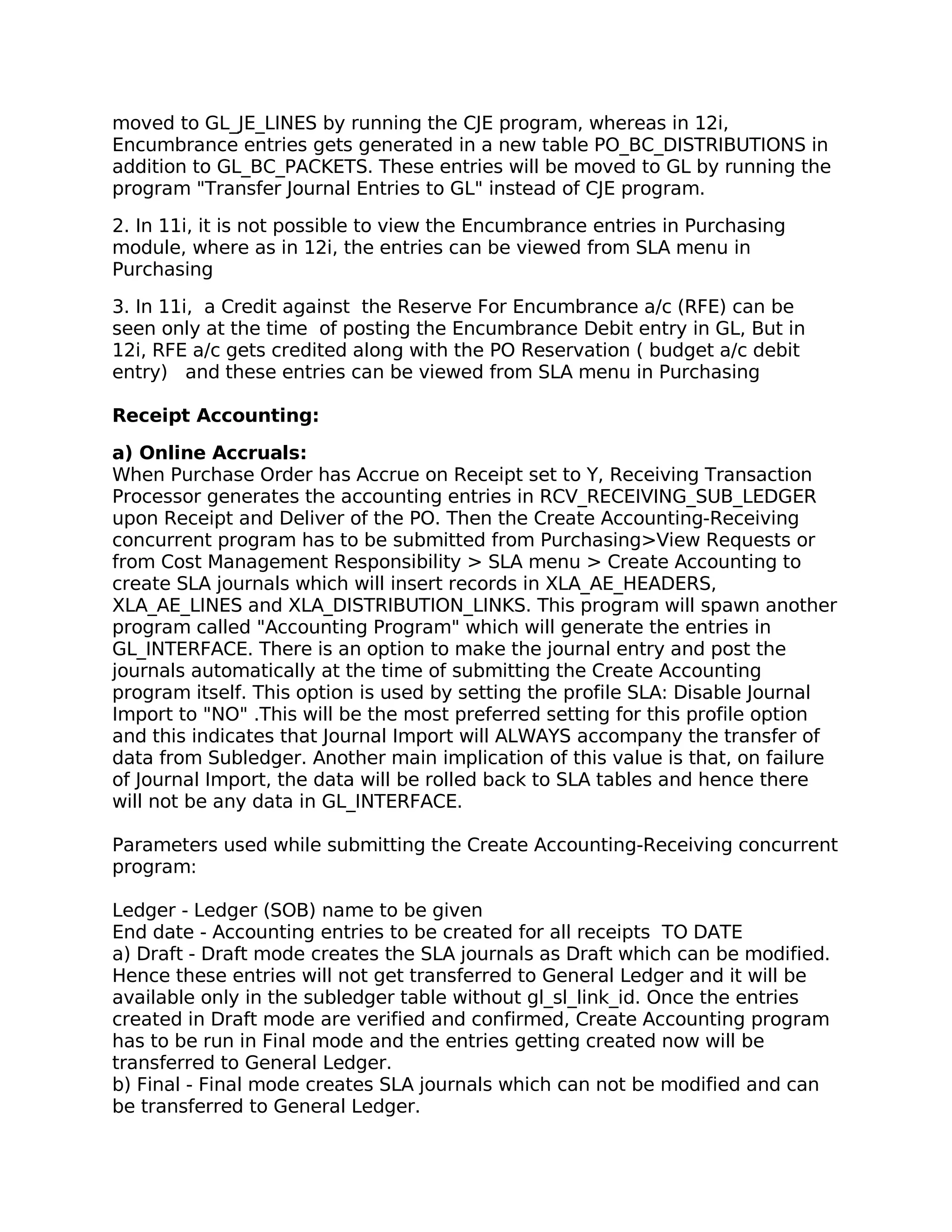 moved to GL_JE_LINES by running the CJE program, whereas in 12i,
Encumbrance entries gets generated in a new table PO_BC_DISTRIBUTIONS in
addition to GL_BC_PACKETS. These entries will be moved to GL by running the
program "Transfer Journal Entries to GL" instead of CJE program.

2. In 11i, it is not possible to view the Encumbrance entries in Purchasing
module, where as in 12i, the entries can be viewed from SLA menu in
Purchasing

3. In 11i, a Credit against the Reserve For Encumbrance a/c (RFE) can be
seen only at the time of posting the Encumbrance Debit entry in GL, But in
12i, RFE a/c gets credited along with the PO Reservation ( budget a/c debit
entry) and these entries can be viewed from SLA menu in Purchasing

Receipt Accounting:
a) Online Accruals:
When Purchase Order has Accrue on Receipt set to Y, Receiving Transaction
Processor generates the accounting entries in RCV_RECEIVING_SUB_LEDGER
upon Receipt and Deliver of the PO. Then the Create Accounting-Receiving
concurrent program has to be submitted from Purchasing>View Requests or
from Cost Management Responsibility > SLA menu > Create Accounting to
create SLA journals which will insert records in XLA_AE_HEADERS,
XLA_AE_LINES and XLA_DISTRIBUTION_LINKS. This program will spawn another
program called "Accounting Program" which will generate the entries in
GL_INTERFACE. There is an option to make the journal entry and post the
journals automatically at the time of submitting the Create Accounting
program itself. This option is used by setting the profile SLA: Disable Journal
Import to "NO" .This will be the most preferred setting for this profile option
and this indicates that Journal Import will ALWAYS accompany the transfer of
data from Subledger. Another main implication of this value is that, on failure
of Journal Import, the data will be rolled back to SLA tables and hence there
will not be any data in GL_INTERFACE.

Parameters used while submitting the Create Accounting-Receiving concurrent
program:

Ledger - Ledger (SOB) name to be given
End date - Accounting entries to be created for all receipts TO DATE
a) Draft - Draft mode creates the SLA journals as Draft which can be modified.
Hence these entries will not get transferred to General Ledger and it will be
available only in the subledger table without gl_sl_link_id. Once the entries
created in Draft mode are verified and confirmed, Create Accounting program
has to be run in Final mode and the entries getting created now will be
transferred to General Ledger.
b) Final - Final mode creates SLA journals which can not be modified and can
be transferred to General Ledger.
 