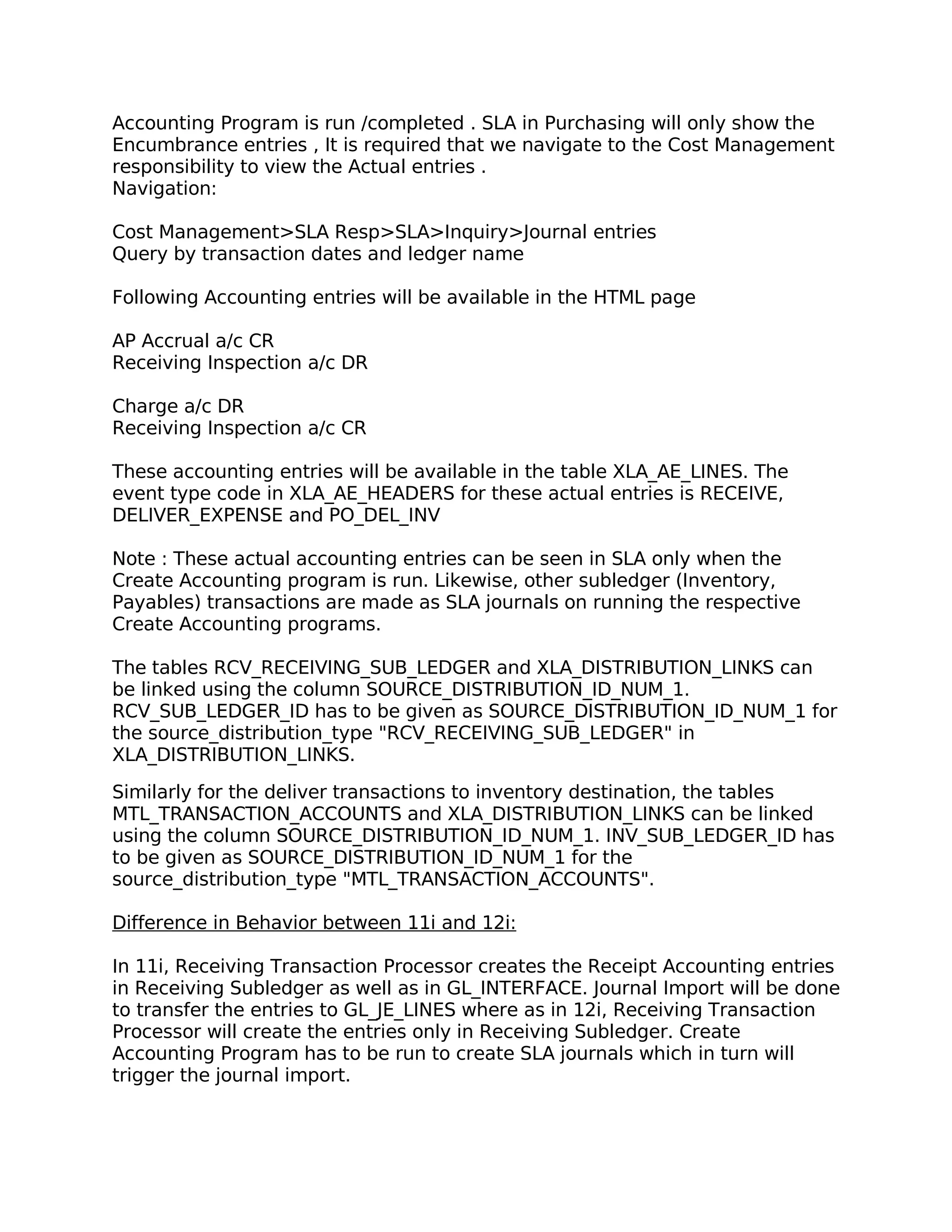 Accounting Program is run /completed . SLA in Purchasing will only show the
Encumbrance entries , It is required that we navigate to the Cost Management
responsibility to view the Actual entries .
Navigation:

Cost Management>SLA Resp>SLA>Inquiry>Journal entries
Query by transaction dates and ledger name

Following Accounting entries will be available in the HTML page

AP Accrual a/c CR
Receiving Inspection a/c DR

Charge a/c DR
Receiving Inspection a/c CR

These accounting entries will be available in the table XLA_AE_LINES. The
event type code in XLA_AE_HEADERS for these actual entries is RECEIVE,
DELIVER_EXPENSE and PO_DEL_INV

Note : These actual accounting entries can be seen in SLA only when the
Create Accounting program is run. Likewise, other subledger (Inventory,
Payables) transactions are made as SLA journals on running the respective
Create Accounting programs.

The tables RCV_RECEIVING_SUB_LEDGER and XLA_DISTRIBUTION_LINKS can
be linked using the column SOURCE_DISTRIBUTION_ID_NUM_1.
RCV_SUB_LEDGER_ID has to be given as SOURCE_DISTRIBUTION_ID_NUM_1 for
the source_distribution_type "RCV_RECEIVING_SUB_LEDGER" in
XLA_DISTRIBUTION_LINKS.

Similarly for the deliver transactions to inventory destination, the tables
MTL_TRANSACTION_ACCOUNTS and XLA_DISTRIBUTION_LINKS can be linked
using the column SOURCE_DISTRIBUTION_ID_NUM_1. INV_SUB_LEDGER_ID has
to be given as SOURCE_DISTRIBUTION_ID_NUM_1 for the
source_distribution_type "MTL_TRANSACTION_ACCOUNTS".

Difference in Behavior between 11i and 12i:

In 11i, Receiving Transaction Processor creates the Receipt Accounting entries
in Receiving Subledger as well as in GL_INTERFACE. Journal Import will be done
to transfer the entries to GL_JE_LINES where as in 12i, Receiving Transaction
Processor will create the entries only in Receiving Subledger. Create
Accounting Program has to be run to create SLA journals which in turn will
trigger the journal import.
 