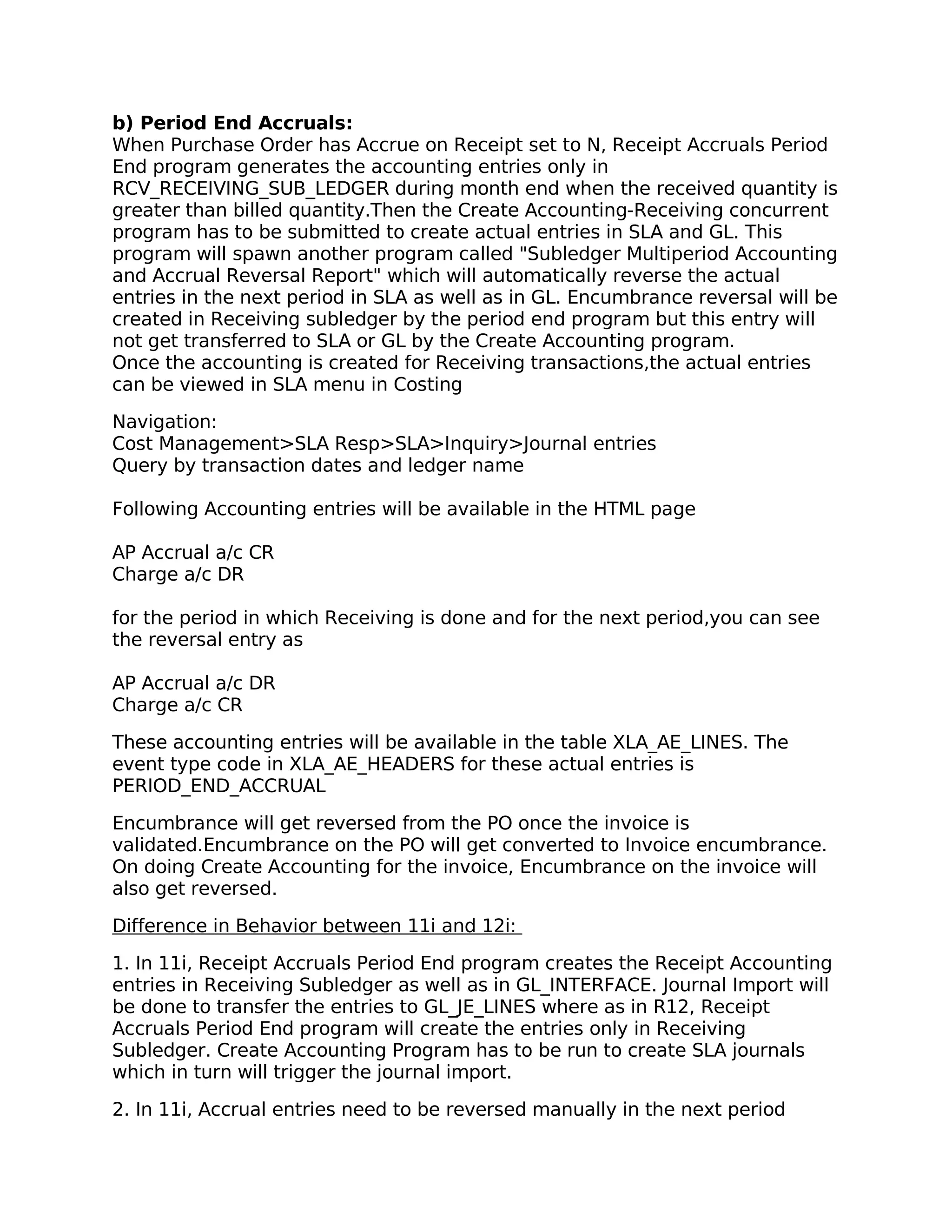 b) Period End Accruals:
When Purchase Order has Accrue on Receipt set to N, Receipt Accruals Period
End program generates the accounting entries only in
RCV_RECEIVING_SUB_LEDGER during month end when the received quantity is
greater than billed quantity.Then the Create Accounting-Receiving concurrent
program has to be submitted to create actual entries in SLA and GL. This
program will spawn another program called "Subledger Multiperiod Accounting
and Accrual Reversal Report" which will automatically reverse the actual
entries in the next period in SLA as well as in GL. Encumbrance reversal will be
created in Receiving subledger by the period end program but this entry will
not get transferred to SLA or GL by the Create Accounting program.
Once the accounting is created for Receiving transactions,the actual entries
can be viewed in SLA menu in Costing

Navigation:
Cost Management>SLA Resp>SLA>Inquiry>Journal entries
Query by transaction dates and ledger name

Following Accounting entries will be available in the HTML page

AP Accrual a/c CR
Charge a/c DR

for the period in which Receiving is done and for the next period,you can see
the reversal entry as

AP Accrual a/c DR
Charge a/c CR

These accounting entries will be available in the table XLA_AE_LINES. The
event type code in XLA_AE_HEADERS for these actual entries is
PERIOD_END_ACCRUAL

Encumbrance will get reversed from the PO once the invoice is
validated.Encumbrance on the PO will get converted to Invoice encumbrance.
On doing Create Accounting for the invoice, Encumbrance on the invoice will
also get reversed.

Difference in Behavior between 11i and 12i:

1. In 11i, Receipt Accruals Period End program creates the Receipt Accounting
entries in Receiving Subledger as well as in GL_INTERFACE. Journal Import will
be done to transfer the entries to GL_JE_LINES where as in R12, Receipt
Accruals Period End program will create the entries only in Receiving
Subledger. Create Accounting Program has to be run to create SLA journals
which in turn will trigger the journal import.

2. In 11i, Accrual entries need to be reversed manually in the next period
 