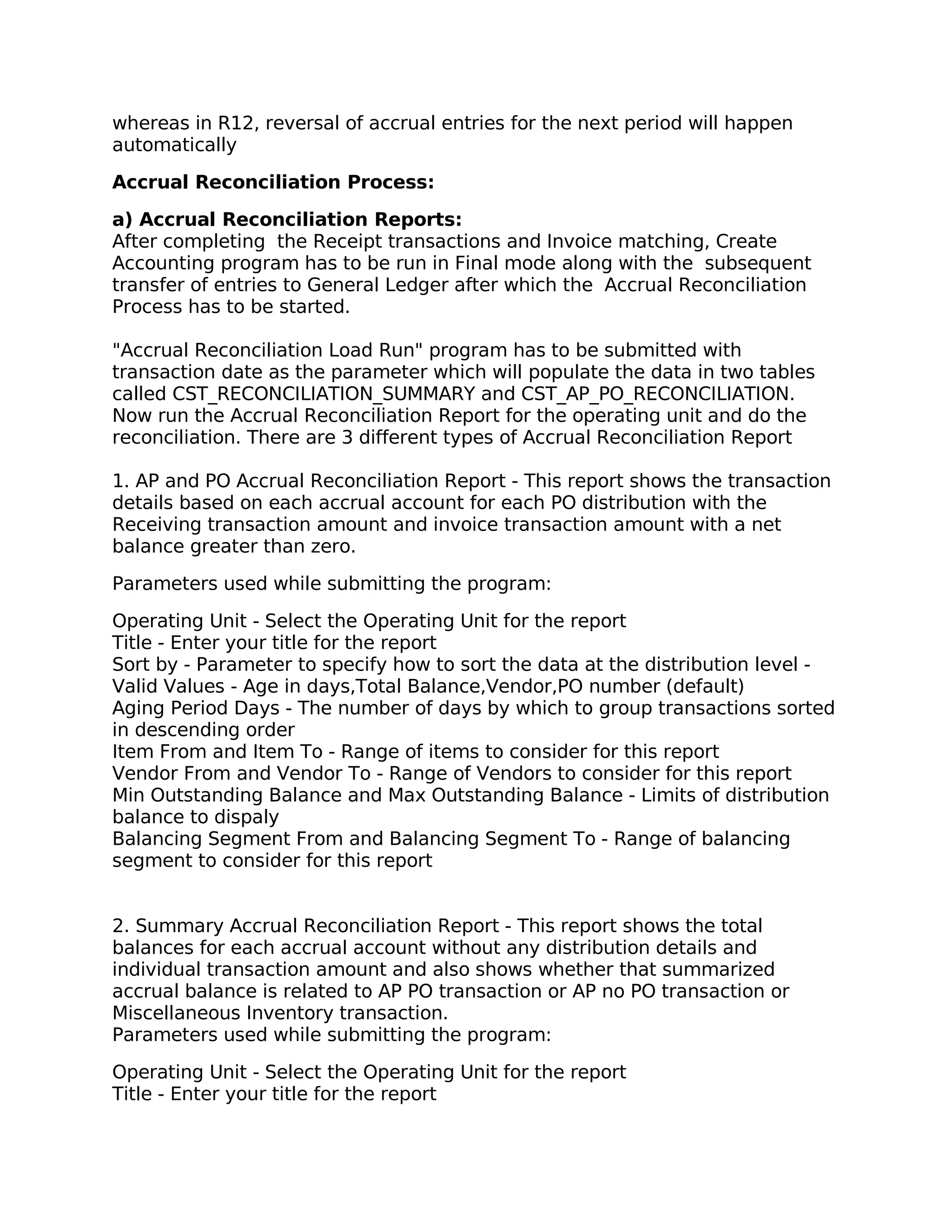 whereas in R12, reversal of accrual entries for the next period will happen
automatically

Accrual Reconciliation Process:

a) Accrual Reconciliation Reports:
After completing the Receipt transactions and Invoice matching, Create
Accounting program has to be run in Final mode along with the subsequent
transfer of entries to General Ledger after which the Accrual Reconciliation
Process has to be started.

"Accrual Reconciliation Load Run" program has to be submitted with
transaction date as the parameter which will populate the data in two tables
called CST_RECONCILIATION_SUMMARY and CST_AP_PO_RECONCILIATION.
Now run the Accrual Reconciliation Report for the operating unit and do the
reconciliation. There are 3 different types of Accrual Reconciliation Report

1. AP and PO Accrual Reconciliation Report - This report shows the transaction
details based on each accrual account for each PO distribution with the
Receiving transaction amount and invoice transaction amount with a net
balance greater than zero.

Parameters used while submitting the program:

Operating Unit - Select the Operating Unit for the report
Title - Enter your title for the report
Sort by - Parameter to specify how to sort the data at the distribution level -
Valid Values - Age in days,Total Balance,Vendor,PO number (default)
Aging Period Days - The number of days by which to group transactions sorted
in descending order
Item From and Item To - Range of items to consider for this report
Vendor From and Vendor To - Range of Vendors to consider for this report
Min Outstanding Balance and Max Outstanding Balance - Limits of distribution
balance to dispaly
Balancing Segment From and Balancing Segment To - Range of balancing
segment to consider for this report


2. Summary Accrual Reconciliation Report - This report shows the total
balances for each accrual account without any distribution details and
individual transaction amount and also shows whether that summarized
accrual balance is related to AP PO transaction or AP no PO transaction or
Miscellaneous Inventory transaction.
Parameters used while submitting the program:

Operating Unit - Select the Operating Unit for the report
Title - Enter your title for the report
 