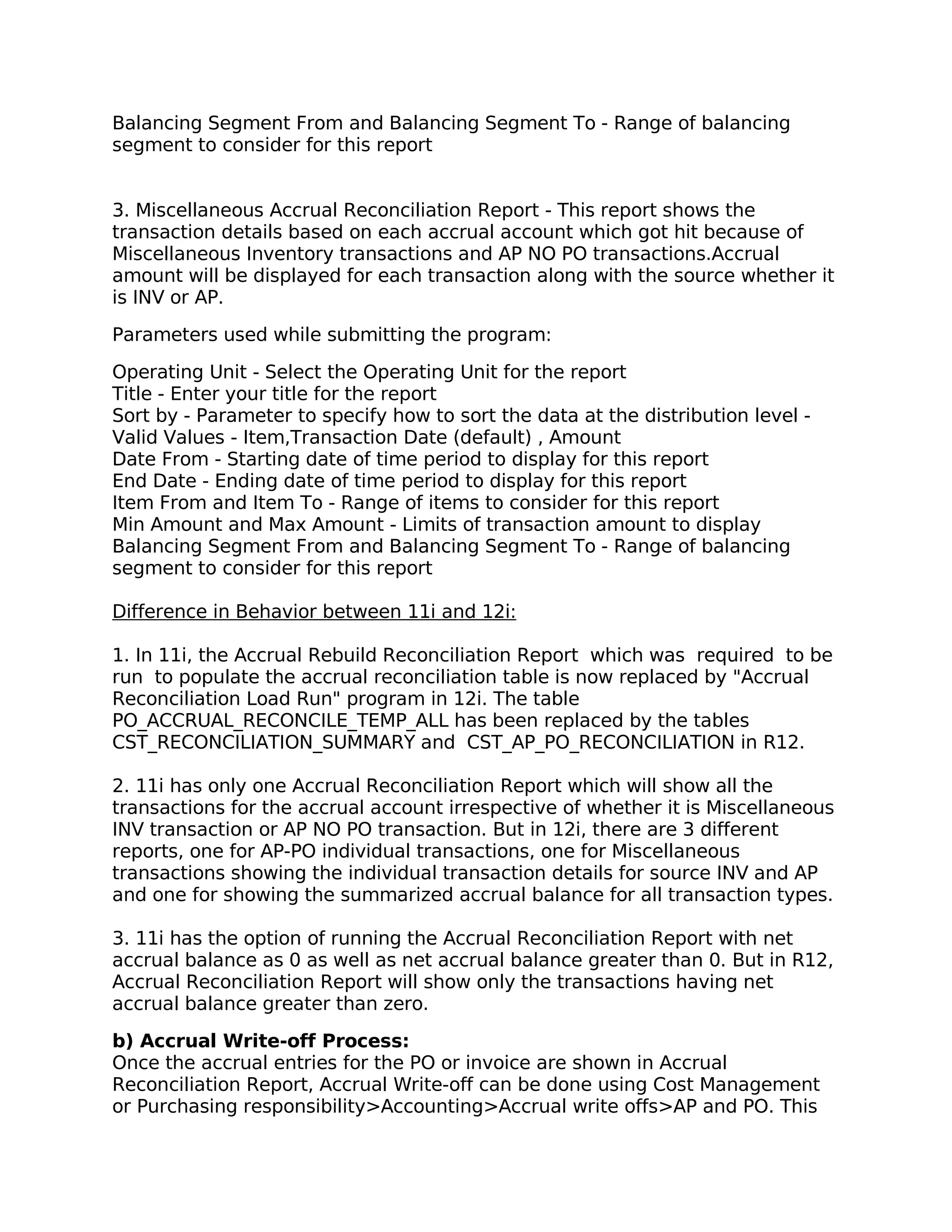 Balancing Segment From and Balancing Segment To - Range of balancing
segment to consider for this report


3. Miscellaneous Accrual Reconciliation Report - This report shows the
transaction details based on each accrual account which got hit because of
Miscellaneous Inventory transactions and AP NO PO transactions.Accrual
amount will be displayed for each transaction along with the source whether it
is INV or AP.

Parameters used while submitting the program:

Operating Unit - Select the Operating Unit for the report
Title - Enter your title for the report
Sort by - Parameter to specify how to sort the data at the distribution level -
Valid Values - Item,Transaction Date (default) , Amount
Date From - Starting date of time period to display for this report
End Date - Ending date of time period to display for this report
Item From and Item To - Range of items to consider for this report
Min Amount and Max Amount - Limits of transaction amount to display
Balancing Segment From and Balancing Segment To - Range of balancing
segment to consider for this report

Difference in Behavior between 11i and 12i:

1. In 11i, the Accrual Rebuild Reconciliation Report which was required to be
run to populate the accrual reconciliation table is now replaced by "Accrual
Reconciliation Load Run" program in 12i. The table
PO_ACCRUAL_RECONCILE_TEMP_ALL has been replaced by the tables
CST_RECONCILIATION_SUMMARY and CST_AP_PO_RECONCILIATION in R12.

2. 11i has only one Accrual Reconciliation Report which will show all the
transactions for the accrual account irrespective of whether it is Miscellaneous
INV transaction or AP NO PO transaction. But in 12i, there are 3 different
reports, one for AP-PO individual transactions, one for Miscellaneous
transactions showing the individual transaction details for source INV and AP
and one for showing the summarized accrual balance for all transaction types.

3. 11i has the option of running the Accrual Reconciliation Report with net
accrual balance as 0 as well as net accrual balance greater than 0. But in R12,
Accrual Reconciliation Report will show only the transactions having net
accrual balance greater than zero.

b) Accrual Write-off Process:
Once the accrual entries for the PO or invoice are shown in Accrual
Reconciliation Report, Accrual Write-off can be done using Cost Management
or Purchasing responsibility>Accounting>Accrual write offs>AP and PO. This
 