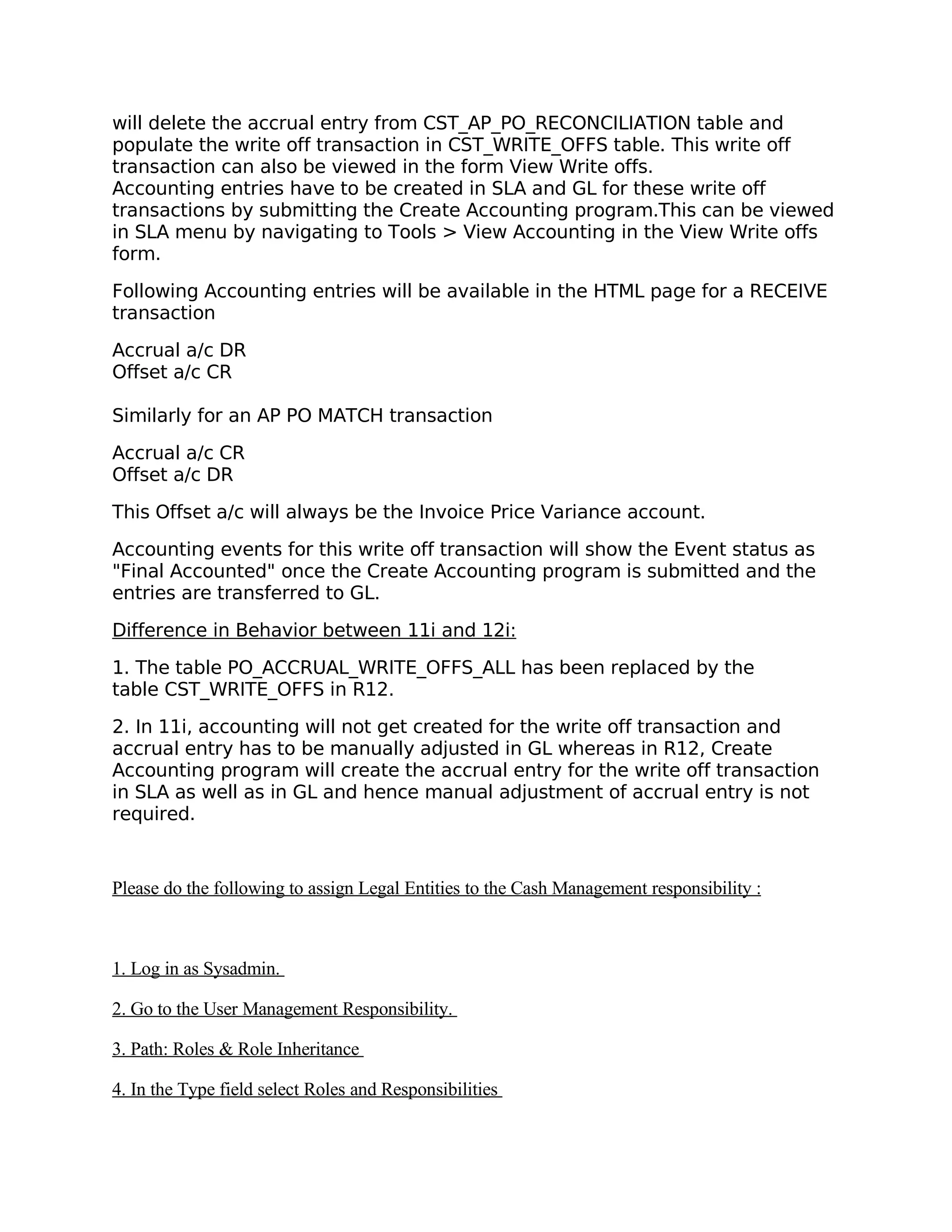 will delete the accrual entry from CST_AP_PO_RECONCILIATION table and
populate the write off transaction in CST_WRITE_OFFS table. This write off
transaction can also be viewed in the form View Write offs.
Accounting entries have to be created in SLA and GL for these write off
transactions by submitting the Create Accounting program.This can be viewed
in SLA menu by navigating to Tools > View Accounting in the View Write offs
form.

Following Accounting entries will be available in the HTML page for a RECEIVE
transaction

Accrual a/c DR
Offset a/c CR

Similarly for an AP PO MATCH transaction
Accrual a/c CR
Offset a/c DR

This Offset a/c will always be the Invoice Price Variance account.

Accounting events for this write off transaction will show the Event status as
"Final Accounted" once the Create Accounting program is submitted and the
entries are transferred to GL.

Difference in Behavior between 11i and 12i:

1. The table PO_ACCRUAL_WRITE_OFFS_ALL has been replaced by the
table CST_WRITE_OFFS in R12.

2. In 11i, accounting will not get created for the write off transaction and
accrual entry has to be manually adjusted in GL whereas in R12, Create
Accounting program will create the accrual entry for the write off transaction
in SLA as well as in GL and hence manual adjustment of accrual entry is not
required.


Please do the following to assign Legal Entities to the Cash Management responsibility :



1. Log in as Sysadmin.

2. Go to the User Management Responsibility.

3. Path: Roles & Role Inheritance

4. In the Type field select Roles and Responsibilities
 