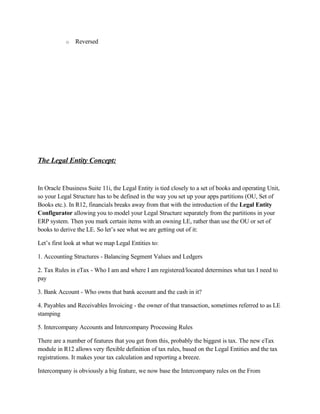 o   Reversed




The Legal Entity Concept:


In Oracle Ebusiness Suite 11i, the Legal Entity is tied closely to a set of books and operating Unit,
so your Legal Structure has to be defined in the way you set up your apps partitions (OU, Set of
Books etc.). In R12, financials breaks away from that with the introduction of the Legal Entity
Configurator allowing you to model your Legal Structure separately from the partitions in your
ERP system. Then you mark certain items with an owning LE, rather than use the OU or set of
books to derive the LE. So let’s see what we are getting out of it:

Let’s first look at what we map Legal Entities to:

1. Accounting Structures - Balancing Segment Values and Ledgers

2. Tax Rules in eTax - Who I am and where I am registered/located determines what tax I need to
pay

3. Bank Account - Who owns that bank account and the cash in it?

4. Payables and Receivables Invoicing - the owner of that transaction, sometimes referred to as LE
stamping

5. Intercompany Accounts and Intercompany Processing Rules

There are a number of features that you get from this, probably the biggest is tax. The new eTax
module in R12 allows very flexible definition of tax rules, based on the Legal Entities and the tax
registrations. It makes your tax calculation and reporting a breeze.

Intercompany is obviously a big feature, we now base the Intercompany rules on the From
 