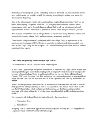 (transacting or Initiating) LE and the To (trading partner or Recipient) LE, which not only allows
more realistic rules, but provides us with the mapping we need to give you the neat Interactive
Reconciliation Reporting.

Also on the Intercompany Front it allows us to define a couple of important rules. Firstly we can
define Intercompany Exceptions, that is for LE x, I might want to state that it should not do
Intercompany with y and z. Secondly I can set a Legal Rule to tell me when there is a Legal
requirement for an AGIS transaction to generate an Invoice rather than just create GL journals.

Bank Account ownership is now by a Legal Entity, so we can more easily determine when a cash
transaction is crossing a Legal Entity and intercompany accounting is needed.

There are also a large number of Legal reports which have Legal Entity as a parameter, so the
numerous reports shipped in R12 will make it easy to the compliance and statutory details you
need on each Legal Entity that has to report. The Oracle Financials globalization products ship the
majority of these reports.




Can I assign an operating unit to multiple legal entities?

The short answer is sort of. This is not much help to anyone.

In R12, a new Legal Entity Configurator is introduced in financials and Legal Entities defined here
are assigned to Ledgers and/or Balancing Segments (Company Codes). However it is not possible
to assign a Financials Legal Entity to an Operating Unit, you can only define a Default Legal
Context (DLC) to an Operating Unit. This assignment can cause confusion as it is only possible to
assign one DLC, but I can use more than one LE in that Operating Unit. The key word in DLC is
default.
When I am in Payables or Receivables the LE is stamped on the transactions and used to identify
the Legal Owner for legal reporting as well as Tax calculation. The invoice exists within an OU
and that OU has a ledger which will account the transactions, if that has more than one LE
associated with it then a hierarchy of LE derivation is used to default an LE, the last resort being
the DLC.
For example in AR the Legal Entity derivation hierarchy for transactions is
   1. Transaction Type
   2. Batch Source
Assigning a LE to a transaction type or batch source is optional and only the LE’s mapped to the
Ledger associated with the OU are available to assign.
 