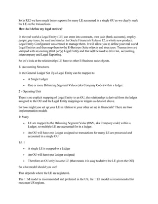 So in R12 we have much better support for many LE accounted in a single OU as we clearly mark
the LE on the transactions.
How do I define my legal entities?

In the real world a Legal Entity (LE) can enter into contracts, own cash (bank accounts), employ
people, pay taxes, be sued and similar. In Oracle Financials Release 12, a whole new product;
Legal Entity Configurator was created to manage them. It will allow you to define your real world
Legal Entities and then map them to the E-Business Suite objects and structures. Transactions are
stamped with an owning (first party) Legal Entity and that will be used to drive tax, accounting,
intercompany and Legal Reporting.
So let’s look at the relationships LE have to other E-Business suite objects.
1- Accounting Structures
In the General Ledger Set Up a Legal Entity can be mapped to
   •    A Single Ledger
   •    One or more Balancing Segment Values (aka Company Code) within a ledger.
2 - Operating Unit
There is no explicit mapping of Legal Entity to an OU, the relationship is derived from the ledger
assigned to the OU and the Legal Entity mappings to ledgers as detailed above.
So how might you set up your LE in relation to your other set up in financials? There are two
implementation models
1: Many
   •    LE are mapped to the Balancing Segment Value (BSV, aka Company code) within a
        Ledger, so multiple LE are accounted for in a ledger.
   •    An OU will have one Ledger assigned so transactions for many LE are processed and
        accounted in a single OU
1:1:1
   •    A single LE is mapped to a Ledger
   •    An OU will have one Ledger assigned
   •    Therefore an OU only has one LE (that means it is easy to derive the LE given the OU)
So what model should you use?
That depends where the LE are registered.
The 1: M model is recommended and preferred in the US, the 1:1:1 model is recommended for
most non US regions.
 