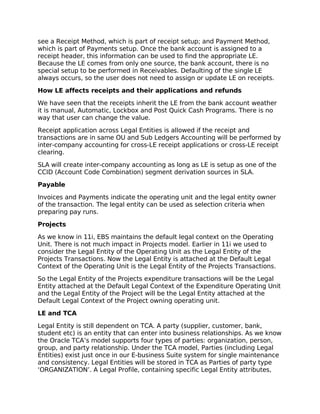 see a Receipt Method, which is part of receipt setup; and Payment Method,
which is part of Payments setup. Once the bank account is assigned to a
receipt header, this information can be used to find the appropriate LE.
Because the LE comes from only one source, the bank account, there is no
special setup to be performed in Receivables. Defaulting of the single LE
always occurs, so the user does not need to assign or update LE on receipts.

How LE affects receipts and their applications and refunds

We have seen that the receipts inherit the LE from the bank account weather
it is manual, Automatic, Lockbox and Post Quick Cash Programs. There is no
way that user can change the value.

Receipt application across Legal Entities is allowed if the receipt and
transactions are in same OU and Sub Ledgers Accounting will be performed by
inter-company accounting for cross-LE receipt applications or cross-LE receipt
clearing.

SLA will create inter-company accounting as long as LE is setup as one of the
CCID (Account Code Combination) segment derivation sources in SLA.

Payable

Invoices and Payments indicate the operating unit and the legal entity owner
of the transaction. The legal entity can be used as selection criteria when
preparing pay runs.

Projects

As we know in 11i, EBS maintains the default legal context on the Operating
Unit. There is not much impact in Projects model. Earlier in 11i we used to
consider the Legal Entity of the Operating Unit as the Legal Entity of the
Projects Transactions. Now the Legal Entity is attached at the Default Legal
Context of the Operating Unit is the Legal Entity of the Projects Transactions.

So the Legal Entity of the Projects expenditure transactions will be the Legal
Entity attached at the Default Legal Context of the Expenditure Operating Unit
and the Legal Entity of the Project will be the Legal Entity attached at the
Default Legal Context of the Project owning operating unit.

LE and TCA

Legal Entity is still dependent on TCA. A party (supplier, customer, bank,
student etc) is an entity that can enter into business relationships. As we know
the Oracle TCA’s model supports four types of parties: organization, person,
group, and party relationship. Under the TCA model, Parties (including Legal
Entities) exist just once in our E-business Suite system for single maintenance
and consistency. Legal Entities will be stored in TCA as Parties of party type
‘ORGANIZATION’. A Legal Profile, containing specific Legal Entity attributes,
 
