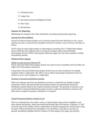 11. Elimination Sets
        12. Ledger Sets
        13. Recurring Journals and Budget Formulas
        14. Rate Types
        15. Revaluations
Sequence for Reporting
Maintaining two sequences have been introduced, accounting and reporting sequencing.
Journal Line Reconciliation
Journal Line Reconciliation enables you to reconcile journal lines that should net to zero, such as
suspense accounts, or payroll and tax payable accounts for countries, such as Norway, Germany, or
France.
In R12, there are many improvements to intercompany accounting. R11i’s Global Intercompany
System (GIS) has been replaced with an exciting new product called Advanced Global
Intercompany System (AGIS). Intercompany balancing support has also been extended to include
encumbrance journals.
Enhanced Intercompany
Ability to create invoices (AR and AP)
Oracle Advanced Global Intercompany System can create invoices in payables and receivables sub
ledger from intercompany transactions.
Using Oracle Advanced Global Intercompany System user can enter transactions for multiple
recipients within a single batch. This allows user to submit intercompany transactions from one
initiator to one or more recipients in a single batch.
Proration of transaction distribution amounts
When user allocates more than one distribution account in a batch that has multiple recipient
transactions, Oracle Advanced Global Intercompany System can automatically prorate the
distribution amounts based on the recipient transaction amounts. The proration of amounts is also
used by Oracle Advanced Global Intercompany System to adjust the distribution amounts in the
batch when a recipient transaction is deleted or it is rejected.


Upload Transaction Batches created in Excel
This was a missing link in the earlier version, as earlier product does not have capability to use
direct upload functionality, rather than interfacing through Open GIS interface. In Release 12 ADI
is heavily used in this module, which is replacement of external integration for AGIS System using
by mean of Microsoft based Excel spreadsheet. Now flexibility is provided to user that can
generate spreadsheet templates that have features of intercompany entry pages and using the
 
