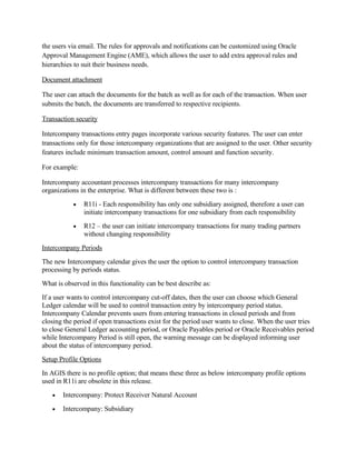the users via email. The rules for approvals and notifications can be customized using Oracle
Approval Management Engine (AME), which allows the user to add extra approval rules and
hierarchies to suit their business needs.

Document attachment

The user can attach the documents for the batch as well as for each of the transaction. When user
submits the batch, the documents are transferred to respective recipients.

Transaction security

Intercompany transactions entry pages incorporate various security features. The user can enter
transactions only for those intercompany organizations that are assigned to the user. Other security
features include minimum transaction amount, control amount and function security.

For example:

Intercompany accountant processes intercompany transactions for many intercompany
organizations in the enterprise. What is different between these two is :
           •   R11i - Each responsibility has only one subsidiary assigned, therefore a user can
               initiate intercompany transactions for one subsidiary from each responsibility
           •   R12 – the user can initiate intercompany transactions for many trading partners
               without changing responsibility
Intercompany Periods
The new Intercompany calendar gives the user the option to control intercompany transaction
processing by periods status.
What is observed in this functionality can be best describe as:
If a user wants to control intercompany cut-off dates, then the user can choose which General
Ledger calendar will be used to control transaction entry by intercompany period status.
Intercompany Calendar prevents users from entering transactions in closed periods and from
closing the period if open transactions exist for the period user wants to close. When the user tries
to close General Ledger accounting period, or Oracle Payables period or Oracle Receivables period
while Intercompany Period is still open, the warning message can be displayed informing user
about the status of intercompany period.
Setup Profile Options
In AGIS there is no profile option; that means these three as below intercompany profile options
used in R11i are obsolete in this release.
   •   Intercompany: Protect Receiver Natural Account
   •   Intercompany: Subsidiary
 