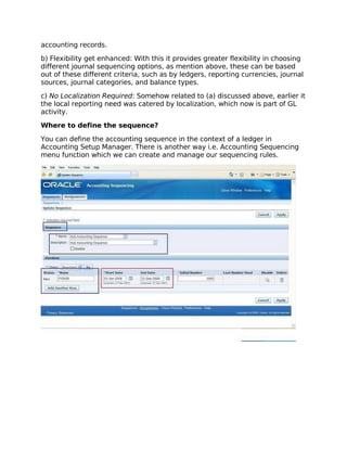 accounting records.

b) Flexibility get enhanced: With this it provides greater flexibility in choosing
different journal sequencing options, as mention above, these can be based
out of these different criteria, such as by ledgers, reporting currencies, journal
sources, journal categories, and balance types.

c) No Localization Required: Somehow related to (a) discussed above, earlier it
the local reporting need was catered by localization, which now is part of GL
activity.

Where to define the sequence?

You can define the accounting sequence in the context of a ledger in
Accounting Setup Manager. There is another way i.e. Accounting Sequencing
menu function which we can create and manage our sequencing rules.
 