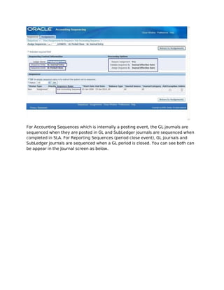 For Accounting Sequences which is internally a posting event, the GL journals are
sequenced when they are posted in GL and SubLedger journals are sequenced when
completed in SLA. For Reporting Sequences (period close event), GL journals and
SubLedger journals are sequenced when a GL period is closed. You can see both can
be appear in the Journal screen as below.
 
