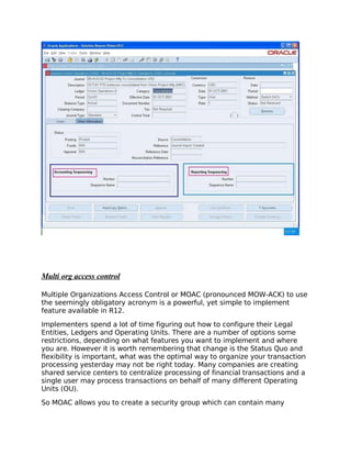 Multi org access control

Multiple Organizations Access Control or MOAC (pronounced MOW-ACK) to use
the seemingly obligatory acronym is a powerful, yet simple to implement
feature available in R12.

Implementers spend a lot of time figuring out how to configure their Legal
Entities, Ledgers and Operating Units. There are a number of options some
restrictions, depending on what features you want to implement and where
you are. However it is worth remembering that change is the Status Quo and
flexibility is important, what was the optimal way to organize your transaction
processing yesterday may not be right today. Many companies are creating
shared service centers to centralize processing of financial transactions and a
single user may process transactions on behalf of many different Operating
Units (OU).

So MOAC allows you to create a security group which can contain many
 