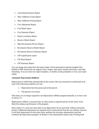 •   Asset Reclassification Report
   •   Mass Additions Create Report
   •   Mass Additions Posting Report
   •   Cost Adjustment Report
   •   Cost Detail report
   •   Cost Summary Report
   •   Reserve summary Report
   •   Reserve Details Report
   •   Mass Revaluation Preview Report
   •   Revaluation Reserve Details Report
   •   Revaluation Reserve Summary Report
   •   CIP Capitalization report
   •   CIP Detail Report
   •   CIP Summary Report
You can design and control how the report output will be presented in separate template files.
Publish in PDF format that can support colors, images, font styles, headers and footers, and other
formatting. You can create new report templates, or modify existing templates to view your report
output.
Automatic Depreciation Rollback
Depreciation is rolled back automatically by the system when any transaction is performed on an
asset if the following conditions are met:
         •   Depreciation has been processed in that period
         •   The period is not closed
That mean, it is no longer required to run depreciation rollback program manually as we have seen
in release 11i.
Depreciation rollback is executed only on select assets as required and not on the entire Asset
Book this enhances performance of the program.
Since release 11i, users have been able to run depreciation for an asset book without closing the
period. If additional adjustments are required in the current period, then the user submits a process
to roll back depreciation for the entire book; performs the necessary adjustment(s) and then
resubmits the depreciation program. In Release 12 the intermediate manual step of rolling back
 