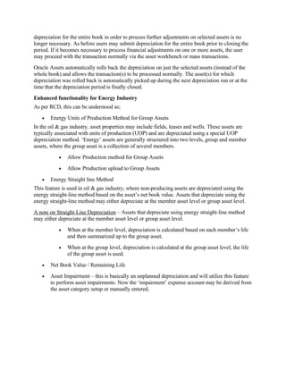 depreciation for the entire book in order to process further adjustments on selected assets is no
longer necessary. As before users may submit depreciation for the entire book prior to closing the
period. If it becomes necessary to process financial adjustments on one or more assets, the user
may proceed with the transaction normally via the asset workbench or mass transactions.
Oracle Assets automatically rolls back the depreciation on just the selected assets (instead of the
whole book) and allows the transaction(s) to be processed normally. The asset(s) for which
depreciation was rolled back is automatically picked up during the next depreciation run or at the
time that the depreciation period is finally closed.
Enhanced functionality for Energy Industry
As per RCD, this can be understood as;
   •   Energy Units of Production Method for Group Assets
In the oil & gas industry, asset properties may include fields, leases and wells. These assets are
typically associated with units of production (UOP) and are depreciated using a special UOP
depreciation method. ‘Energy’ assets are generally structured into two levels, group and member
assets, where the group asset is a collection of several members.
           •   Allow Production method for Group Assets
           •   Allow Production upload to Group Assets
   •   Energy Straight line Method
This feature is used in oil & gas industry, where non-producing assets are depreciated using the
energy straight-line method based on the asset’s net book value. Assets that depreciate using the
energy straight-line method may either depreciate at the member asset level or group asset level.
A note on Straight-Line Depreciation – Assets that depreciate using energy straight-line method
may either depreciate at the member asset level or group asset level.
           •   When at the member level, depreciation is calculated based on each member’s life
               and then summarized up to the group asset.
           •   When at the group level, depreciation is calculated at the group asset level, the life
               of the group asset is used.
   •   Net Book Value / Remaining Life
   •   Asset Impairment – this is basically an unplanned depreciation and will utilize this feature
       to perform asset impairments. Now the ‘impairment’ expense account may be derived from
       the asset category setup or manually entered.
 