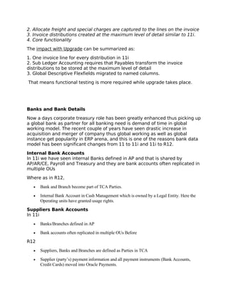2. Allocate freight and special charges are captured to the lines on the invoice
3. Invoice distributions created at the maximum level of detail similar to 11i.
4. Core functionality

The impact with Upgrade can be summarized as:

1. One invoice line for every distribution in 11i
2. Sub Ledger Accounting requires that Payables transform the invoice
distributions to be stored at the maximum level of detail
3. Global Descriptive Flexfields migrated to named columns.

That means functional testing is more required while upgrade takes place.




Banks and Bank Details

Now a days corporate treasury role has been greatly enhanced thus picking up
a global bank as partner for all banking need is demand of time in global
working model. The recent couple of years have seen drastic increase in
acquisition and merger of company thus global working as well as global
instance get popularity in ERP arena, and this is one of the reasons bank data
model has been significant changes from 11 to 11i and 11i to R12.

Internal Bank Accounts
In 11i we have seen internal Banks defined in AP and that is shared by
AP/AR/CE, Payroll and Treasury and they are bank accounts often replicated in
multiple OUs

Where as in R12,

   •   Bank and Branch become part of TCA Parties.
   •   Internal Bank Account in Cash Management which is owned by a Legal Entity. Here the
       Operating units have granted usage rights.
Suppliers Bank Accounts
In 11i

   •   Banks/Branches defined in AP
   •   Bank accounts often replicated in multiple OUs Before
R12

   •   Suppliers, Banks and Branches are defined as Parties in TCA
   •   Supplier (party’s) payment information and all payment instruments (Bank Accounts,
       Credit Cards) moved into Oracle Payments.
 