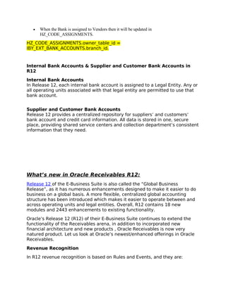 •   When the Bank is assigned to Vendors then it will be updated in
       HZ_CODE_ASSIGNMENTS.
HZ_CODE_ASSIGNMENTS.owner_table_id =
IBY_EXT_BANK_ACCOUNTS.branch_id.



Internal Bank Accounts & Supplier and Customer Bank Accounts in
R12

Internal Bank Accounts
In Release 12, each internal bank account is assigned to a Legal Entity. Any or
all operating units associated with that legal entity are permitted to use that
bank account.


Supplier and Customer Bank Accounts
Release 12 provides a centralized repository for suppliers’ and customers’
bank account and credit card information. All data is stored in one, secure
place, providing shared service centers and collection department’s consistent
information that they need.




What’s new in Oracle Receivables R12:
Release 12 of the E-Business Suite is also called the “Global Business
Release”, as it has numerous enhancements designed to make it easier to do
business on a global basis. A more flexible, centralized global accounting
structure has been introduced which makes it easier to operate between and
across operating units and legal entities. Overall, R12 contains 18 new
modules and 2443 enhancements to existing functionality.

Oracle’s Release 12 (R12) of their E-Business Suite continues to extend the
functionality of the Receivables arena, in addition to incorporated new
financial architecture and new products , Oracle Receivables is now very
natured product. Let us look at Oracle’s newest/enhanced offerings in Oracle
Receivables.

Revenue Recognition

In R12 revenue recognition is based on Rules and Events, and they are:
 