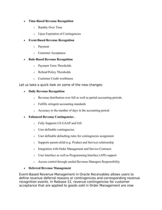 •   Time-Based Revenue Recognition
         o   Ratably Over Time

         o   Upon Expiration of Contingencies

  •   Event-Based Revenue Recognition
         o   Payment

         o   Customer Acceptance

  •   Rule-Based Revenue Recognition
         o   Payment Term Thresholds

         o   Refund Policy Thresholds

         o   Customer Credit worthiness

Let us take a quick look on some of the new changes:

  •   Daily Revenue Recognition
         o   Revenue distribution over full as well as partial accounting periods.

         o   Fulfills stringent accounting standards

         o   Accuracy to the number of days in the accounting period.

  •   Enhanced Revenue Contingencies :
         o   Fully Supports US GAAP and IAS

         o   User definable contingencies

         o   User definable defaulting rules for contingencies assignment

         o   Supports parent-child (e.g. Product and Service) relationship

         o   Integration with Order Management and Service Contracts

         o   User Interface as well as Programming Interface (API) support

         o   Access control through seeded Revenue Managers Responsibility

  •   Deferred Revenue Management
Event-Based Revenue Management in Oracle Receivables allows users to
define revenue deferral reasons or contingencies and corresponding revenue
recognition events. In Release 12, revenue contingencies for customer
acceptance that are applied to goods sold in Order Management are now
 