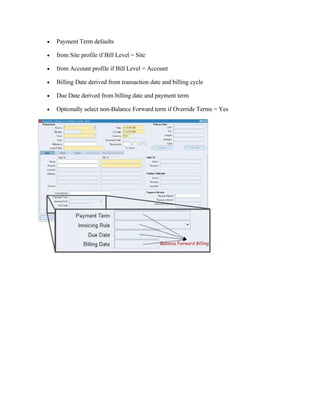 •   Payment Term defaults

•   from Site profile if Bill Level = Site

•   from Account profile if Bill Level = Account

•   Billing Date derived from transaction date and billing cycle

•   Due Date derived from billing date and payment term

•   Optionally select non-Balance Forward term if Override Terms = Yes
 