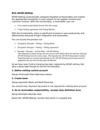 R12: AP/AR Netting

AP/AR Netting automatically compares Payables to Receivables and creates
the appropriate transaction in each system to net supplier invoices and
customer invoices. With this functionality, a receivables user can

   •   View netted receipt details directly from the receipt
   •   Create Netting Agreements and Netting Batches
With this functionality, there is significant increase in user productivity and
effectiveness because of tight integration and automation.

You can access the process via:

   •   Navigation: Receipts > Netting > Netting Batch
   •   Navigation: Receipts > Netting > Netting Agreement
   •   Receipts > Receipts > Action Menu : AP/AR Netting
       After Querying a netted receipt, the user can see more details about the batch by selecting
       AP/AR Netting from the Action menu. This launches the AP/AR Netting batch window.
       Netted Receipts are created automatically by the AP/AR Netting process and cannot be
       updated by the user from the Receipts Workbench
As we have seen Contra charging has been replaced by AP/AR netting, lets
take a setup walk though to use this functionality.

1. Define netting control account

Setup>Financials>Flex field>key>values

2. Create bank

Setup>payment>Bank and Bank Branches

You should note, Payment document is not required for netting bank account.

3. Go to receivables responsibility, receipt class definition form

Setup>Receipts>Receipt class

Query the ‘AP/AR Netting’ receipt class which is a seeded one.
 