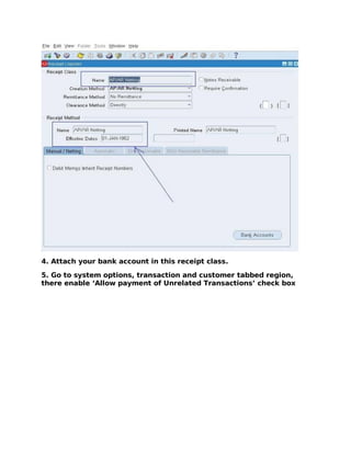 4. Attach your bank account in this receipt class.

5. Go to system options, transaction and customer tabbed region,
there enable ‘Allow payment of Unrelated Transactions’ check box
 