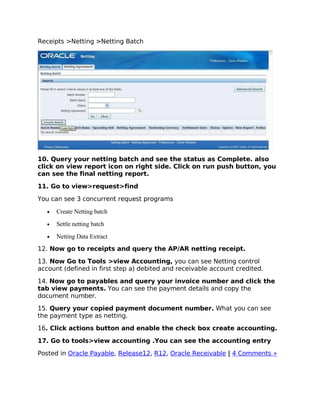 Receipts >Netting >Netting Batch




10. Query your netting batch and see the status as Complete. also
click on view report icon on right side. Click on run push button, you
can see the final netting report.

11. Go to view>request>find

You can see 3 concurrent request programs

   •   Create Netting batch
   •   Settle netting batch
   •   Netting Data Extract
12. Now go to receipts and query the AP/AR netting receipt.

13. Now Go to Tools >view Accounting, you can see Netting control
account (defined in first step a) debited and receivable account credited.

14. Now go to payables and query your invoice number and click the
tab view payments. You can see the payment details and copy the
document number.

15. Query your copied payment document number. What you can see
the payment type as netting.

16. Click actions button and enable the check box create accounting.

17. Go to tools>view accounting .You can see the accounting entry

Posted in Oracle Payable, Release12, R12, Oracle Receivable | 4 Comments »
 