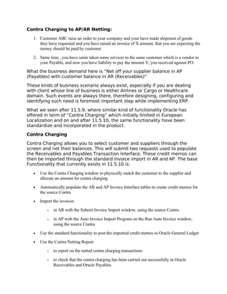 Contra Charging to AP/AR Netting:

   1. Customer ABC raise an order to your company and your have made shipment of goods
      they have requested and you have raised an invoice of X amount, that you are expecting the
      money should be paid by customer.
   2. Same time , you have some taken some services to the same customer which is a vendor in
      your Payable, and now you have liability to pay the amount Y, you received against PO.
What the business demand here is “Net off your supplier balance in AP
(Payables) with customer balance in AR (Receivables)”

These kinds of business scenario always exist, especially if you are dealing
with client whose line of business is either Airlines or Cargo or Healthcare
domain. Such events are always there, therefore designing, configuring and
identifying such need is foremost important step while implementing ERP.
What we seen after 11.5.9, where similar kind of functionality Oracle has
offered in term of “Contra Charging” which initially limited in European
Localization and on and after 11.5.10, the same functionality have been
standardize and incorporated in the product.

Contra Charging

Contra Charging allows you to select customer and suppliers through the
screen and net their balances. This will submit two requests used to populate
the Receivables and Payables Transaction Interface. These credit memos can
then be imported through the standard invoice import in AR and AP. The base
Functionality that currently exists in 11.5.10 is:

   •   Use the Contra Charging window to physically match the customer to the supplier and
       allocate an amount for contra charging
   •   Automatically populate the AR and AP Invoice Interface tables to create credit memos for
       the source Contra
   •   Import the invoices
          o   in AR with the Submit Invoice Import window, using the source Contra

          o   in AP with the Auto Invoice Import Program on the Run Auto Invoice window,
              using the source Contra
   •   Use the standard functionality to post the imported credit memos to Oracle General Ledger
   •   Use the Contra Netting Report
          o   to report on the netted contra charging transactions

          o   to check that the contra charging has been carried out successfully in Oracle
              Receivables and Oracle Payables
 