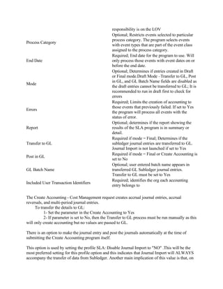 responsibility is on the LOV
                                                  Optional; Restricts events selected to particular
                                                  process category. The program selects events
Process Category
                                                  with event types that are part of the event class
                                                  assigned to the process category.
                                                  Required; End date for the program to use. Will
End Date                                          only process those events with event dates on or
                                                  before the end date.
                                                  Optional; Determines if entries created in Draft
                                                  or Final mode.Draft Mode –Transfer to GL, Post
                                                  in GL, and GL Batch Name fields are disabled as
Mode
                                                  the draft entries cannot be transferred to GL; It is
                                                  recommended to run in draft first to check for
                                                  errors
                                                  Required; Limits the creation of accounting to
                                                  those events that previously failed. If set to Yes
Errors
                                                  the program will process all events with the
                                                  status of error.
                                                  Optional; determines if the report showing the
Report                                            results of the SLA program is in summary or
                                                  detail.
                                                  Required if mode = Final; Determines if the
Transfer to GL                                    subledger journal entries are transferred to GL.
                                                  Journal Import is not launched if set to Yes
                                                  Required if mode = Final or Create Accounting is
Post in GL
                                                  set to No
                                                  Optional; user entered batch name appears in
GL Batch Name                                     transferred GL Subledger journal entries.
                                                  Transfer to GL must be set to Yes
                                                  Required; identifies the org each accounting
Included User Transaction Identifiers
                                                  entry belongs to

The Create Accounting - Cost Management request creates accrual journal entries, accrual
reversals, and multi-period journal entries.
     To transfer the details to GL:
           1- Set the parameter in the Create Accounting to Yes
           2- If parameter is set to No, then the Transfer to GL process must be run manually as this
will only create accounting but no values are passed to GL.

There is an option to make the journal entry and post the journals automatically at the time of
submitting the Create Accounting program itself.

This option is used by setting the profile SLA: Disable Journal Import to "NO" .This will be the
most preferred setting for this profile option and this indicates that Journal Import will ALWAYS
accompany the transfer of data from Subledger. Another main implication of this value is that, on
 