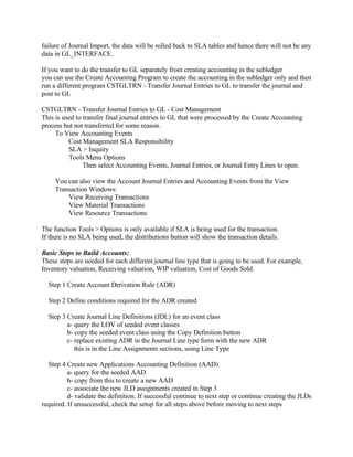 failure of Journal Import, the data will be rolled back to SLA tables and hence there will not be any
data in GL_INTERFACE.

If you want to do the transfer to GL separately from creating accounting in the subledger
you can use the Create Accounting Program to create the accounting in the subledger only and then
run a different program CSTGLTRN - Transfer Journal Entries to GL to transfer the journal and
post to GL

CSTGLTRN - Transfer Journal Entries to GL - Cost Management
This is used to transfer final journal entries to GL that were processed by the Create Accounting
process but not transferred for some reason.
     To View Accounting Events
          Cost Management SLA Responsibility
          SLA > Inquiry
          Tools Menu Options
                Then select Accounting Events, Journal Entries, or Journal Entry Lines to open.

     You can also view the Account Journal Entries and Accounting Events from the View
     Transaction Windows:
         View Receiving Transactions
         View Material Transactions
         View Resource Transactions

The function Tools > Options is only available if SLA is being used for the transaction.
If there is no SLA being used, the distributions button will show the transaction details.

Basic Steps to Build Accounts:
These steps are needed for each different journal line type that is going to be used. For example,
Inventory valuation, Receiving valuation, WIP valuation, Cost of Goods Sold.

  Step 1 Create Account Derivation Rule (ADR)

  Step 2 Define conditions required for the ADR created

  Step 3 Create Journal Line Definitions (JDL) for an event class
         a- query the LOV of seeded event classes
         b- copy the seeded event class using the Copy Definition button
         c- replace existing ADR in the Journal Line type form with the new ADR
            this is in the Line Assignments sections, using Line Type

  Step 4 Create new Applications Accounting Definition (AAD)
          a- query for the seeded AAD
          b- copy from this to create a new AAD
          c- associate the new JLD assignments created in Step 3
          d- validate the definition. If successful continue to next step or continue creating the JLDs
required. If unsuccessful, check the setup for all steps above before moving to next steps
 