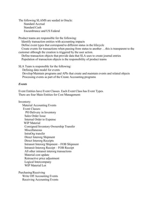 The following SLAMS are seeded in Oracle:
    Standard Accrual
    Standard Cash
    Encumbrance and US Federal

Product teams are responsible for the following:
  Identify transaction entities with accounting impacts
  Define event types that correspond to different status in the lifecycle
  Create events for transactions when passing from status to another …this is transparent to the
customer although the creation is triggered by the user action.
  Define transaction objects that provide data that SLA uses to create journal entries
  Population of transaction objects is the responsibility of product teams

SLA Team is responsible for the following:
  Defining data model for events
  Develop/Maintain programs and APIs that create and maintain events and related objects
  Processing events as part of the Create Accounting programs

Events

Event Entities have Event Classes. Each Event Class has Event Types.
There are four Main Entities for Cost Management:

Inventory:
   Material Accounting Events
   Event Classes:
     PO Delivery in Inventory
    Sales Order Issue
    Internal Order to Expense
    WIP Material
    Consigned Inventory Ownership Transfer
    Miscellaneous
    IntraOrg transfer
    Direct Interorg Shipment
    Direct Interorg Receipts
    Intransit Interorg Shipment – FOB Shipment
    Intransit Interorg Receipt – FOB Receipt
    All other intransit interorg transactions
    Material cost update
    Retroactive price adjustment
    Logical Intercompany
    WIP Material Lot

Purchasing/Receiving
   Write Off Accounting Events
   Receiving Accounting Events
 