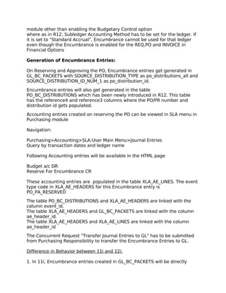 module other than enabling the Budgetary Control option
where as in R12, Subledger Accounting Method has to be set for the ledger. If
it is set to "Standard Accrual", Encumbrance cannot be used for that ledger
even though the Encumbrance is enabled for the REQ,PO and INVOICE in
Financial Options

Generation of Encumbrance Entries:

On Reserving and Approving the PO, Encumbrance entries get generated in
GL_BC_PACKETS with SOURCE_DISTRIBUTION_TYPE as po_distributions_all and
SOURCE_DISTRIBUTION_ID_NUM_1 as po_distribution_id.

Encumbrance entries will also get generated in the table
PO_BC_DISTRIBUTIONS which has been newly introduced in R12. This table
has the reference4 and reference3 columns where the PO/PR number and
distribution id gets populated.

Accounting entries created on reserving the PO can be viewed in SLA menu in
Purchasing module

Navigation:

Purchasing>Accounting>SLA:User Main Menu>Journal Entries
Query by transaction dates and ledger name

Following Accounting entries will be available in the HTML page

Budget a/c DR
Reserve For Encumbrance CR

These accounting entries are populated in the table XLA_AE_LINES. The event
type code in XLA_AE_HEADERS for this Encumbrance entry is
PO_PA_RESERVED

The table PO_BC_DISTRIBUTIONS and XLA_AE_HEADERS are linked with the
column event_id.
The table XLA_AE_HEADERS and GL_BC_PACKETS are linked with the column
ae_header_id.
The table XLA_AE_HEADERS and XLA_AE_LINES are linked with the column
ae_header_id

The Concurrent Request "Transfer Journal Entries to GL" has to be submitted
from Purchasing Responsibility to transfer the Encumbrance Entries to GL.

Difference in Behavior between 11i and 12i:

1. In 11i, Encumbrance entries created in GL_BC_PACKETS will be directly
 